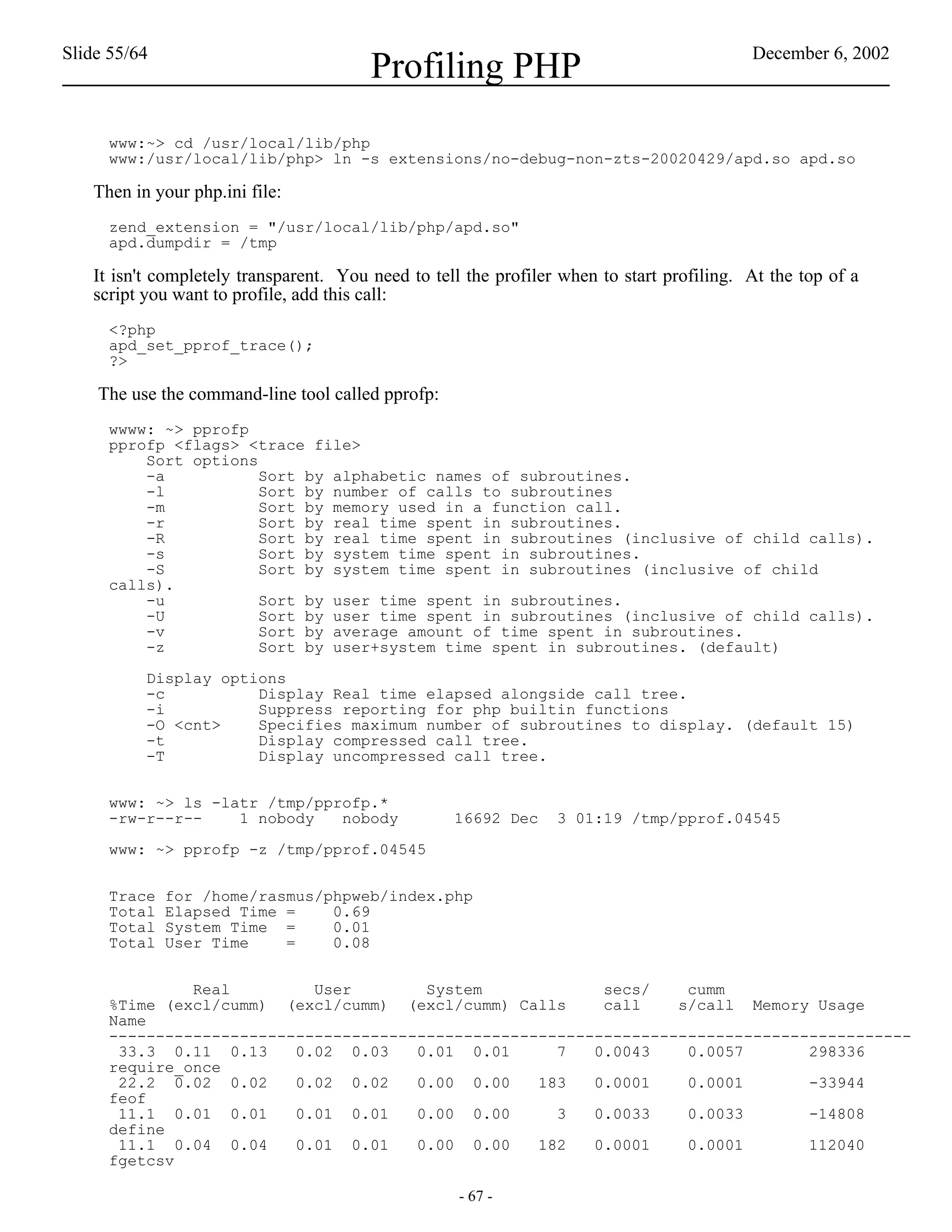Slide 55/64                                                                                December 6, 2002
                                        Profiling PHP
     www:~> cd /usr/local/lib/php
     www:/usr/local/lib/php> ln -s extensions/no-debug-non-zts-20020429/apd.so apd.so

   Then in your php.ini file:
     zend_extension = "/usr/local/lib/php/apd.so"
     apd.dumpdir = /tmp

   It isn't completely transparent. You need to tell the profiler when to start profiling. At the top of a
   script you want to profile, add this call:
     <?php
     apd_set_pprof_trace();
     ?>

    The use the command-line tool called pprofp:
     wwww: ~> pprofp
     pprofp <flags> <trace file>
         Sort options
         -a           Sort by alphabetic names of subroutines.
         -l           Sort by number of calls to subroutines
         -m           Sort by memory used in a function call.
         -r           Sort by real time spent in subroutines.
         -R           Sort by real time spent in subroutines (inclusive of child calls).
         -s           Sort by system time spent in subroutines.
         -S           Sort by system time spent in subroutines (inclusive of child
     calls).
         -u           Sort by user time spent in subroutines.
         -U           Sort by user time spent in subroutines (inclusive of child calls).
         -v           Sort by average amount of time spent in subroutines.
         -z           Sort by user+system time spent in subroutines. (default)

          Display options
          -c          Display Real time elapsed alongside call tree.
          -i          Suppress reporting for php builtin functions
          -O <cnt>    Specifies maximum number of subroutines to display. (default 15)
          -t          Display compressed call tree.
          -T          Display uncompressed call tree.


     www: ~> ls -latr /tmp/pprofp.*
     -rw-r--r--    1 nobody   nobody               16692 Dec     3 01:19 /tmp/pprof.04545

     www: ~> pprofp -z /tmp/pprof.04545


     Trace    for /home/rasmus/phpweb/index.php
     Total    Elapsed Time =    0.69
     Total    System Time =     0.01
     Total    User Time    =    0.08


              Real         User        System             secs/    cumm
     %Time (excl/cumm) (excl/cumm) (excl/cumm) Calls      call    s/call Memory Usage
     Name
     --------------------------------------------------------------------------------------
      33.3 0.11 0.13     0.02 0.03    0.01 0.01      7   0.0043    0.0057       298336
     require_once
      22.2 0.02 0.02     0.02 0.02    0.00 0.00    183   0.0001    0.0001       -33944
     feof
      11.1 0.01 0.01     0.01 0.01    0.00 0.00      3   0.0033    0.0033       -14808
     define
      11.1 0.04 0.04     0.01 0.01    0.00 0.00    182   0.0001    0.0001       112040
     fgetcsv

                                                    - 67 -
 