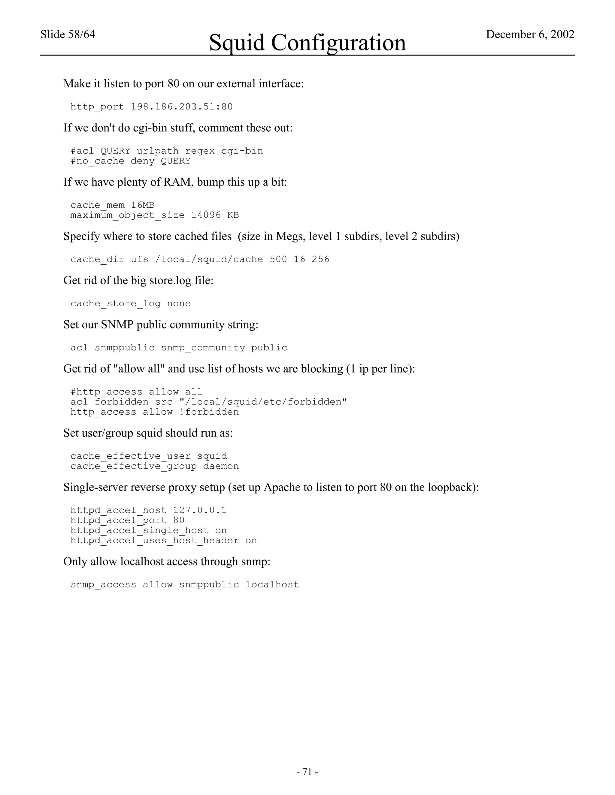 Slide 58/64                                                                                   December 6, 2002
                                    Squid Configuration
    Make it listen to port 80 on our external interface:
     http_port 198.186.203.51:80

    If we don't do cgi-bin stuff, comment these out:
     #acl QUERY urlpath_regex cgi-bin
     #no_cache deny QUERY

    If we have plenty of RAM, bump this up a bit:
     cache_mem 16MB
     maximum_object_size 14096 KB

    Specify where to store cached files (size in Megs, level 1 subdirs, level 2 subdirs)
     cache_dir ufs /local/squid/cache 500 16 256

    Get rid of the big store.log file:
     cache_store_log none

    Set our SNMP public community string:
     acl snmppublic snmp_community public

    Get rid of "allow all" and use list of hosts we are blocking (1 ip per line):
     #http_access allow all
     acl forbidden src "/local/squid/etc/forbidden"
     http_access allow !forbidden

    Set user/group squid should run as:
     cache_effective_user squid
     cache_effective_group daemon

    Single-server reverse proxy setup (set up Apache to listen to port 80 on the loopback):
     httpd_accel_host 127.0.0.1
     httpd_accel_port 80
     httpd_accel_single_host on
     httpd_accel_uses_host_header on

    Only allow localhost access through snmp:
     snmp_access allow snmppublic localhost




                                                       - 71 -
 
