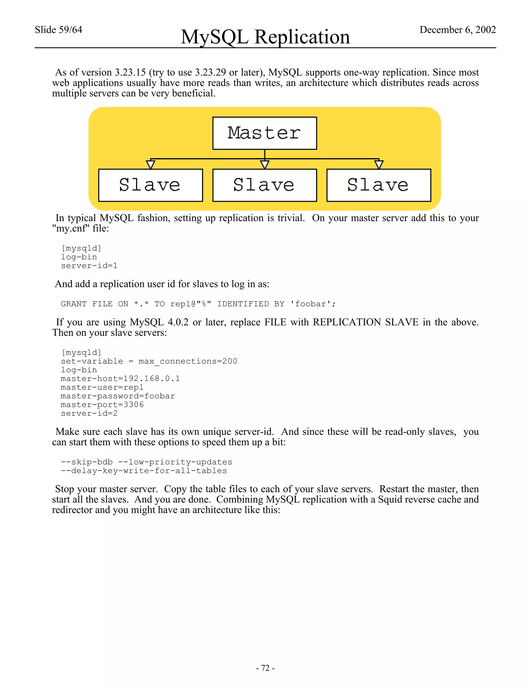 Slide 59/64                                                                               December 6, 2002
                                   MySQL Replication
   As of version 3.23.15 (try to use 3.23.29 or later), MySQL supports one-way replication. Since most
   web applications usually have more reads than writes, an architecture which distributes reads across
   multiple servers can be very beneficial.




    In typical MySQL fashion, setting up replication is trivial. On your master server add this to your
   "my.cnf" file:
     [mysqld]
     log-bin
     server-id=1

    And add a replication user id for slaves to log in as:
     GRANT FILE ON *.* TO repl@"%" IDENTIFIED BY 'foobar';

    If you are using MySQL 4.0.2 or later, replace FILE with REPLICATION SLAVE in the above.
   Then on your slave servers:
     [mysqld]
     set-variable = max_connections=200
     log-bin
     master-host=192.168.0.1
     master-user=repl
     master-password=foobar
     master-port=3306
     server-id=2

    Make sure each slave has its own unique server-id. And since these will be read-only slaves, you
   can start them with these options to speed them up a bit:
     --skip-bdb --low-priority-updates
     --delay-key-write-for-all-tables

    Stop your master server. Copy the table files to each of your slave servers. Restart the master, then
   start all the slaves. And you are done. Combining MySQL replication with a Squid reverse cache and
   redirector and you might have an architecture like this:




                                                      - 72 -
 