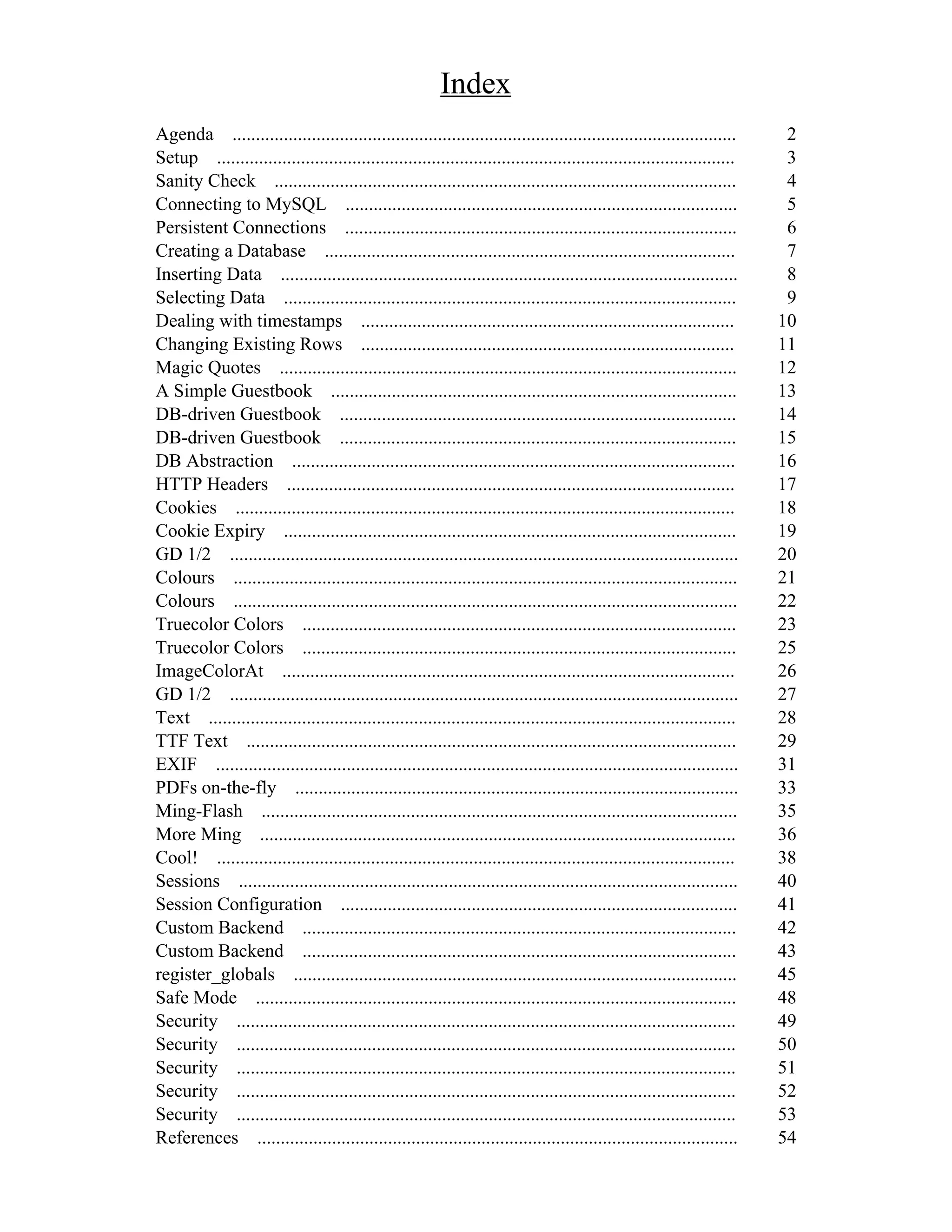 Index
Agenda ............................................................................................................       2
Setup ...............................................................................................................     3
Sanity Check ...................................................................................................          4
Connecting to MySQL ....................................................................................                  5
Persistent Connections ....................................................................................               6
Creating a Database ........................................................................................              7
Inserting Data ..................................................................................................         8
Selecting Data .................................................................................................          9
Dealing with timestamps ................................................................................                 10
Changing Existing Rows ................................................................................                  11
Magic Quotes ..................................................................................................          12
A Simple Guestbook .......................................................................................               13
DB-driven Guestbook .....................................................................................                14
DB-driven Guestbook .....................................................................................                15
DB Abstraction ...............................................................................................           16
HTTP Headers ................................................................................................            17
Cookies ...........................................................................................................      18
Cookie Expiry .................................................................................................          19
GD 1/2 .............................................................................................................     20
Colours ............................................................................................................     21
Colours ............................................................................................................     22
Truecolor Colors .............................................................................................           23
Truecolor Colors .............................................................................................           25
ImageColorAt .................................................................................................           26
GD 1/2 .............................................................................................................     27
Text .................................................................................................................   28
TTF Text .........................................................................................................       29
EXIF ................................................................................................................    31
PDFs on-the-fly ...............................................................................................          33
Ming-Flash ......................................................................................................        35
More Ming ......................................................................................................         36
Cool! ...............................................................................................................    38
Sessions ...........................................................................................................     40
Session Configuration .....................................................................................              41
Custom Backend .............................................................................................             42
Custom Backend .............................................................................................             43
register_globals ...............................................................................................         45
Safe Mode .......................................................................................................        48
Security ...........................................................................................................     49
Security ...........................................................................................................     50
Security ...........................................................................................................     51
Security ...........................................................................................................     52
Security ...........................................................................................................     53
References .......................................................................................................       54
 