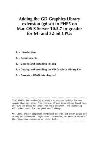 Adding the GD Graphics Library
      extension (gd.so) to PHP5 on
    Mac OS X Server 10.5.7 or greater
        for 64- and 32-bit CPUs



   1. - Introduction

   2. - Requirements

   3. - Getting and installing libjpeg

   4. - Getting and installing the GD Graphics Library Ext.

   5. - Caveats - READ this chapter!




----------------------------------------------------------------
DISCLAIMER: The author(s) claim(s) no responsibility for any
damage that may occur from the use of any information found here
or found on links followed from this document. The author(s)
will take credit for the good stuff though.

All items and/or companies mentioned on this and other pages are
or may be trademarks, registered trademarks, or service marks of
the respective companies or individuals.
----------------------------------------------------------------
 