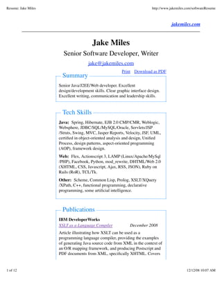 Resume: Jake Miles                                                        http://www.jakemiles.com/softwareResume



                                                                                     jakemiles.com


                                        Jake Miles
                       Senior Software Developer, Writer
                                     jake@jakemiles.com
                                                         Print Download as PDF
                       Summary
                     Senior Java/J2EE/Web developer. Excellent
                     design/development skills. Clear graphic interface design.
                     Excellent writing, communication and leadership skills.


                       Tech Skills
                     Java: Spring, Hibernate, EJB 2.0 CMP/CMR, Weblogic,
                     Websphere, JDBC/SQL/MySQL/Oracle, Servlets/JSP
                     /Struts, Swing, MVC, Jasper Reports, Velocity, JSF, UML,
                     certiﬁed in object-oriented analysis and design, Uniﬁed
                     Process, design patterns, aspect-oriented programming
                     (AOP), framework design.
                     Web: Flex, Actionscript 3, LAMP (Linux/Apache/MySql
                     /PHP), Facebook, Python, mod_rewrite, DHTML/Web 2.0
                     (XHTML, CSS, Javascript, Ajax, RSS, JSON), Ruby on
                     Rails (RoR), TCL/Tk.
                     Other: Scheme, Common Lisp, Prolog, XSLT/XQuery
                     /XPath, C++, functional programming, declarative
                     programming, some artiﬁcial intelligence.



                       Publications
                     IBM DeveloperWorks
                     XSLT as a Language Compiler             December 2008
                     Article illustrating how XSLT can be used as a
                     programming language compiler, providing the examples
                     of generating Java source code from XML in the context of
                     an O/R mapping framework, and producing Postscript and
                     PDF documents from XML, speciﬁcally XHTML. Covers


1 of 12                                                                                        12/12/08 10:07 AM
 