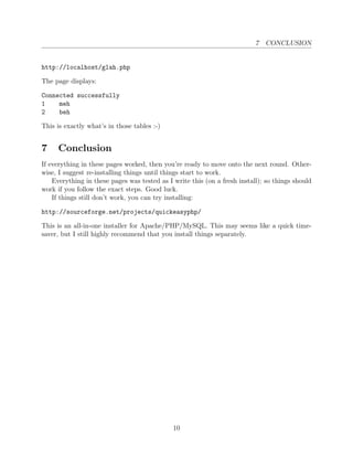 7 CONCLUSION


http://localhost/glah.php

The page displays:

Connected successfully
1    meh
2    beh

This is exactly what’s in those tables :-)


7    Conclusion
If everything in these pages worked, then you’re ready to move onto the next round. Other-
wise, I suggest re-installing things until things start to work.
    Everything in these pages was tested as I write this (on a fresh install); so things should
work if you follow the exact steps. Good luck.
    If things still don’t work, you can try installing:

http://sourceforge.net/projects/quickeasyphp/

This is an all-in-one installer for Apache/PHP/MySQL. This may seems like a quick time-
saver, but I still highly recommend that you install things separately.




                                              10
 