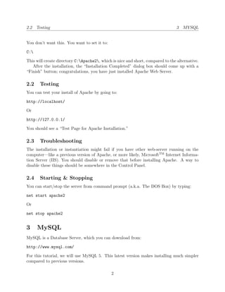 2.2 Testing                                                                      3 MYSQL


You don’t want this. You want to set it to:

C:

This will create directory C:Apache2, which is nice and short, compared to the alternative.
   After the installation, the “Installation Completed” dialog box should come up with a
“Finish” button; congratulations, you have just installed Apache Web Server.

2.2    Testing
You can test your install of Apache by going to:

http://localhost/

Or

http://127.0.0.1/

You should see a “Test Page for Apache Installation.”

2.3    Troubleshooting
The installation or instantiation might fail if you have other web-server running on the
computer—like a previous version of Apache, or more likely, MicrosoftTM Internet Informa-
tion Server (IIS). You should disable or remove that before installing Apache. A way to
disable these things should be somewhere in the Control Panel.

2.4    Starting & Stopping
You can start/stop the server from command prompt (a.k.a. The DOS Box) by typing:

net start apache2

Or

net stop apache2


3     MySQL
MySQL is a Database Server, which you can download from:

http://www.mysql.com/

For this tutorial, we will use MySQL 5. This latest version makes installing much simpler
compared to previous versions.

                                              2
 