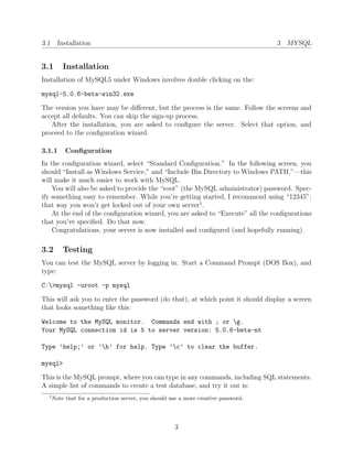 3.1 Installation                                                                    3 MYSQL


3.1       Installation
Installation of MySQL5 under Windows involves double clicking on the:

mysql-5.0.6-beta-win32.exe

The version you have may be diﬀerent, but the process is the same. Follow the screens and
accept all defaults. You can skip the sign-up process.
   After the installation, you are asked to conﬁgure the server. Select that option, and
proceed to the conﬁguration wizard.

3.1.1      Conﬁguration
In the conﬁguration wizard, select “Standard Conﬁguration.” In the following screen, you
should “Install as Windows Service,” and “Include Bin Directory to Windows PATH,”—this
will make it much easier to work with MySQL.
    You will also be asked to provide the “root” (the MySQL administrator) password. Spec-
ify something easy to remember. While you’re getting started, I recommend using “12345”;
that way you won’t get locked out of your own server1 .
    At the end of the conﬁguration wizard, you are asked to “Execute” all the conﬁgurations
that you’ve speciﬁed. Do that now.
    Congratulations, your server is now installed and conﬁgured (and hopefully running).

3.2       Testing
You can test the MySQL server by logging in. Start a Command Prompt (DOS Box), and
type:

C:>mysql -uroot -p mysql

This will ask you to enter the password (do that), at which point it should display a screen
that looks something like this:

Welcome to the MySQL monitor. Commands end with ; or g.
Your MySQL connection id is 5 to server version: 5.0.6-beta-nt

Type ’help;’ or ’h’ for help. Type ’c’ to clear the buffer.

mysql>

This is the MySQL prompt, where you can type in any commands, including SQL statements.
A simple list of commands to create a test database, and try it out is:
  1
      Note that for a production server, you should use a more creative password.




                                                      3
 