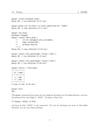 3.2 Testing                                                                  3 MYSQL


mysql> create database blah;
Query OK, 1 row affected (0.01 sec)

mysql> grant all on blah.* to blah identified by ’12345’;
Query OK, 0 rows affected (0.11 sec)

mysql> use blah;
Database changed
mysql> create table glah (
    ->     id int unsigned auto_increment,
    ->     name varchar(20),
    ->     primary key(id)
    -> );
Query OK, 0 rows affected (0.34 sec)

mysql> insert into glah(name) values (’meh’);
Query OK, 1 row affected (0.12 sec)

mysql> insert into glah(name) values (’beh’);
Query OK, 1 row affected (0.08 sec)

mysql> select * from glah;
+----+------+
| id | name |
+----+------+
| 1 | meh |
| 2 | beh |
+----+------+
2 rows in set (0.04 sec)

mysql> exit
Bye

The grant command above gives the user blah all privileges on the blah database, and sets
the password for user blah to “12345”. To login as that user:

C:>mysql -ublah -p blah

and type in that “12345” as the password. You can do anything you want on that blah
database, but not any other database.




                                           4
 