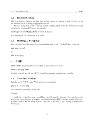 3.3 Troubleshooting                                                                   4 PHP


3.3    Troubleshooting
The ﬁrst thing to check is whether your MySQL server is running. Check out Section 3.4
for information on starting/stopping the service.
    Another thing that could be wrong is that MySQL didn’t setup the PATH environment
variable. In Command Prompt, try going to:

C:Program FilesMySQLMySQL Server 5.0bin

and running all the commands from there.

3.4    Starting & Stopping
You can start/stop the server from command prompt (a.k.a. The DOS Box) by typing:

net start mysql

Or

net stop mysql


4     PHP
PHP is PHP Hypertext Processor, which you can download from:

http://www.php.net/

For this tutorial, we will use PHP 5. Installing previous versions is very similar.

4.1    Basic Installation
Installation of PHP 5 under Windows involves unzipping:

php-5.0.4-Win32.zip

Into some nice convenient place, like:

C:php

   Inside the c:php directory, you will ﬁnd install.txt ﬁle, that describes exactly, step by
step, what you need to do to properly install and conﬁgure PHP with any number of servers.
For this tutorial, we are using Apache2 (installed in Section 2), and MySQL5 (installed in
Section 3).




                                              5
 