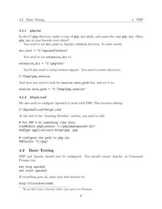 4.2 Basic Testing                                                                4 PHP


4.1.1      php.ini
In the C:php directory, make a copy of php.ini-dist, and name the copy php.ini. Open
php.ini in your favorite text editor2 .
    You need to set doc_root to Apache’s htdocs directory. In other words:

doc_root = "C:Apache2htdocs"

      You need to set extension_dir to:

extension_dir = "C:phpext"

      You’ll also need to setup session support. You need to create directory:

C:Tempphp_session

And then you need to look for session.save_path line, and set it to:

session.save_path = "C:Tempphp_session"

4.1.2      httpd.conf
We also need to conﬁgure Apache2 to work with PHP. This involves editing:

C:Apache2confhttpd.conf

At the end of the “Loading Modules” section, you need to add:

# For PHP 5 do something like this:
LoadModule php5_module "c:/php/php5apache2.dll"
AddType application/x-httpd-php .php

# configure the path to php.ini
PHPIniDir "C:/php"

4.2       Basic Testing
PHP and Apache should now be conﬁgured. You should restart Apache, at Command
Prompt run:

net stop apache2
net start apache2

If everything goes ok, open your web browser to:

http://localhost/asdf
  2
      If you don’t have a favorite editor, just open it in Notepad.

                                                        6
 