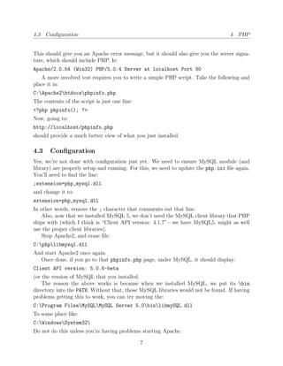 4.3 Conﬁguration                                                                  4 PHP


This should give you an Apache error message, but it should also give you the server signa-
ture, which should include PHP. Ie:
Apache/2.0.54 (Win32) PHP/5.0.4 Server at localhost Port 80
   A more involved test requires you to write a simple PHP script. Take the following and
place it in:
C:Apache2htdocsphpinfo.php
The contents of the script is just one line:
<?php phpinfo(); ?>
Now, going to:
http://localhost/phpinfo.php
should provide a much better view of what you just installed.

4.3    Conﬁguration
Yes, we’re not done with conﬁguration just yet. We need to ensure MySQL module (and
library) are properly setup and running. For this, we need to update the php.ini ﬁle again.
You’ll need to ﬁnd the line:
;extension=php_mysql.dll
and change it to:
extension=php_mysql.dll
In other words, remove the ; character that comments out that line.
    Also, now that we installed MySQL 5, we don’t need the MySQL client library that PHP
ships with (which I think is “Client API version: 4.1.7”—we have MySQL5, might as well
use the proper client libraries).
    Stop Apache2, and erase ﬁle:
C:phplibmysql.dll
And start Apache2 once again.
  Once done, if you go to that phpinfo.php page, under MySQL, it should display:
Client API version: 5.0.6-beta
(or the version of MySQL that you installed.
    The reason the above works is because when we installed MySQL, we put its bin
directory into the PATH. Without that, those MySQL libraries would not be found. If having
problems getting this to work, you can try moving the:
C:Program FilesMySQLMySQL Server 5.0binlibmySQL.dll
To some place like:
C:WindowsSystem32
Do not do this unless you’re having problems starting Apache.

                                               7
 