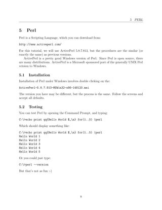 5 PERL


5     Perl
Perl is a Scripting Language, which you can download from:

http://www.activeperl.com/

For this tutorial, we will use ActivePerl 5.8.7.813, but the procedures are the similar (or
exactly the same) as previous versions.
    ActivePerl is a pretty good Windows version of Perl. Since Perl is open source, there
are many distributions. ActivePerl is a Microsoft sponsored port of the generally UNIX Perl
version to Windows.

5.1    Installation
Installation of Perl under Windows involves double clicking on the:

ActivePerl-5.8.7.813-MSWin32-x86-148120.msi

The version you have may be diﬀerent, but the process is the same. Follow the screens and
accept all defaults.

5.2    Testing
You can test Perl by opening the Command Prompt, and typing:

C:>echo print qq{Hello World $_n} for(1..5) |perl

Which should display something like:

C:>echo print qq{Hello World $_n} for(1..5) |perl
Hello World 1
Hello World 2
Hello World 3
Hello World 4
Hello World 5

Or you could just type:

C:>perl --version

But that’s not as fun :-)




                                             8
 