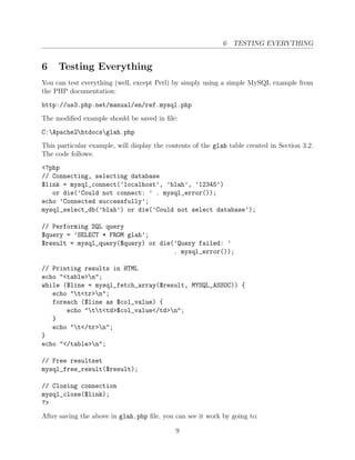6 TESTING EVERYTHING


6    Testing Everything
You can test everything (well, except Perl) by simply using a simple MySQL example from
the PHP documentation:
http://us3.php.net/manual/en/ref.mysql.php
The modiﬁed example should be saved in ﬁle:
C:Apache2htdocsglah.php
This particular example, will display the contents of the glah table created in Section 3.2.
The code follows:
<?php
// Connecting, selecting database
$link = mysql_connect(’localhost’, ’blah’, ’12345’)
   or die(’Could not connect: ’ . mysql_error());
echo ’Connected successfully’;
mysql_select_db(’blah’) or die(’Could not select database’);

// Performing SQL query
$query = ’SELECT * FROM glah’;
$result = mysql_query($query) or die(’Query failed: ’
                                     . mysql_error());

// Printing results in HTML
echo "<table>n";
while ($line = mysql_fetch_array($result, MYSQL_ASSOC)) {
   echo "t<tr>n";
   foreach ($line as $col_value) {
       echo "tt<td>$col_value</td>n";
   }
   echo "t</tr>n";
}
echo "</table>n";

// Free resultset
mysql_free_result($result);

// Closing connection
mysql_close($link);
?>
After saving the above in glah.php ﬁle, you can see it work by going to:

                                             9
 