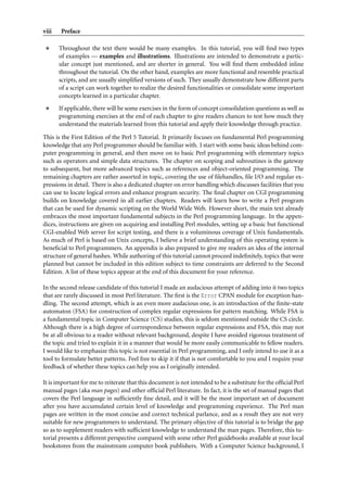 viii   Preface

       Throughout the text there would be many examples. In this tutorial, you will ﬁnd two types
       of examples — examples and illustrations. Illustrations are intended to demonstrate a partic-
       ular concept just mentioned, and are shorter in general. You will ﬁnd them embedded inline
       throughout the tutorial. On the other hand, examples are more functional and resemble practical
       scripts, and are usually simpliﬁed versions of such. They usually demonstrate how different parts
       of a script can work together to realize the desired functionalities or consolidate some important
       concepts learned in a particular chapter.
       If applicable, there will be some exercises in the form of concept consolidation questions as well as
       programming exercises at the end of each chapter to give readers chances to test how much they
       understand the materials learned from this tutorial and apply their knowledge through practice.

This is the First Edition of the Perl 5 Tutorial. It primarily focuses on fundamental Perl programming
knowledge that any Perl programmer should be familiar with. I start with some basic ideas behind com-
puter programming in general, and then move on to basic Perl programming with elementary topics
such as operators and simple data structures. The chapter on scoping and subroutines is the gateway
to subsequent, but more advanced topics such as references and object-oriented programming. The
remaining chapters are rather assorted in topic, covering the use of ﬁlehandles, ﬁle I/O and regular ex-
pressions in detail. There is also a dedicated chapter on error handling which discusses facilities that you
can use to locate logical errors and enhance program security. The ﬁnal chapter on CGI programming
builds on knowledge covered in all earlier chapters. Readers will learn how to write a Perl program
that can be used for dynamic scripting on the World Wide Web. However short, the main text already
embraces the most important fundamental subjects in the Perl programming language. In the appen-
dices, instructions are given on acquiring and installing Perl modules, setting up a basic but functional
CGI-enabled Web server for script testing, and there is a voluminous coverage of Unix fundamentals.
As much of Perl is based on Unix concepts, I believe a brief understanding of this operating system is
beneﬁcial to Perl programmers. An appendix is also prepared to give my readers an idea of the internal
structure of general hashes. While authoring of this tutorial cannot proceed indeﬁnitely, topics that were
planned but cannot be included in this edition subject to time constraints are deferred to the Second
Edition. A list of these topics appear at the end of this document for your reference.

In the second release candidate of this tutorial I made an audacious attempt of adding into it two topics
that are rarely discussed in most Perl literature. The ﬁrst is the Error CPAN module for exception han-
dling. The second attempt, which is an even more audacious one, is an introduction of the ﬁnite-state
automaton (FSA) for construction of complex regular expressions for pattern matching. While FSA is
a fundamental topic in Computer Science (CS) studies, this is seldom mentioned outside the CS circle.
Although there is a high degree of correspondence between regular expressions and FSA, this may not
be at all obvious to a reader without relevant background, despite I have avoided rigorous treatment of
the topic and tried to explain it in a manner that would be more easily communicable to fellow readers.
I would like to emphasize this topic is not essential in Perl programming, and I only intend to use it as a
tool to formulate better patterns. Feel free to skip it if that is not comfortable to you and I require your
feedback of whether these topics can help you as I originally intended.

It is important for me to reiterate that this document is not intended to be a substitute for the ofﬁcial Perl
manual pages (aka man pages) and other ofﬁcial Perl literature. In fact, it is the set of manual pages that
covers the Perl language in sufﬁciently ﬁne detail, and it will be the most important set of document
after you have accumulated certain level of knowledge and programming experience. The Perl man
pages are written in the most concise and correct technical parlance, and as a result they are not very
suitable for new programmers to understand. The primary objective of this tutorial is to bridge the gap
so as to supplement readers with sufﬁcient knowledge to understand the man pages. Therefore, this tu-
torial presents a different perspective compared with some other Perl guidebooks available at your local
bookstores from the mainstream computer book publishers. With a Computer Science background, I
 