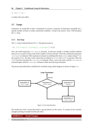 88      Chapter 5 Conditionals, Loops & Subroutines

    if ($in >= 18) {

    to achieve the same effect.



    5.7 Loops
    Sometimes we would like to have a mechanism to execute a sequence of statements repeatedly for a
    speciﬁc number of times or under a particular condition. A loop is the answer. First, I will introduce
    the for loop.



    5.7.1    for loop
    The for loop is inherited from C/C++. The general syntax is

     for ([init-expr]; [cond-expr]; [loop-expr]) BLOCK

    First, the initial expression init-expr is executed. In this part usually a variable would be deﬁned
    that acts as a counter to keep track of the number of times executed. Then the conditional expression
    cond-expr is evaluated. If the expression evaluates to anything other than undef, empty string (“”) or
    the numeric 0 (i.e. the three scalar values that are deﬁned as false), the BLOCK is executed. After the
    BLOCK has been executed, the loop-expr is evaluated. Then, a new cycle starts, and the cond-expr is
    evaluated again until the cond-expr evaluates to false, then the loop terminates.

    The process described above could best be visualized using a block diagram as shown in Figure 5.2.




                                          Figure 5.2: for-loop Flowchart

    We would now write a script that prints a special pattern on the screen. It consists of two isosceles
    triangles pointing vertically towards each other.

     EXAMPLE 5.5         Double Triangles

1   #!/usr/bin/perl -w
 