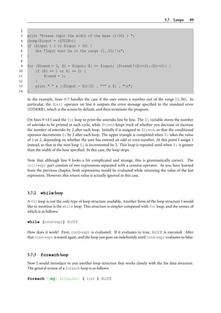 5.7 Loops       89

 2
 3   print "Please input the width of the base (1-50) > ";
 4   chomp($input = <STDIN>);
 5   if ($input < 1 or $input > 50) {
 6       die "Input must be in the range (1..50)!n";
 7   }
 8
 9   for ($trend = 0, $i = $input; $i <= $input; ($trend)?($i+=2):($i-=2)) {
10       if ($i == 1 or $i == 2) {
11           $trend = 1;
12       }
13       print " " x (($input - $i)/2) . "*" x $i . "n";
14   }

     In the example, lines 5-7 handles the case if the user enters a number out of the range (1..50). In
     particular, the die() operator on line 6 outputs the error message speciﬁed to the standard error
     (STDERR), which is the screen by default, and then terminate the program.

     On lines 9-14 I used the for loop to print the asterisks line by line. The $i variable stores the number
     of asterisks to be printed at each cycle, while $trend keeps track of whether you decrease or increase
     the number of asterisks by 2 after each loop. Initially 0 is assigned to $trend, so that the conditional
     operator decrements $i by 2 after each loop. The upper triangle is completed when $i takes the value
     of 1 or 2, depending on whether the user has entered an odd or even number. At this point I assign 1
     instead, so that in the next loop $i is incremented by 2. This loop is repeated until when $i is greater
     than the width of the base speciﬁed. In this case, the loop stops.

     Note that although line 9 looks a bit complicated and strange, this is grammatically correct. The
     init-expr part consists of two expressions separated with a comma operator. As you have learned
     from the previous chapter, both expressions would be evaluated while returning the value of the last
     expression. However, this return value is actually ignored in this case.



     5.7.2   while loop
     A for loop is not the only type of loop structure available. Another form of the loop structure I would
     like to mention is the while loop. This structure is simpler compared with for loop, and the syntax of
     which is as follows:

     while (cond-expr) BLOCK

     How does it work? First, cond-expr is evaluated. If it evaluates to true, BLOCK is executed. After
     that cond-expr is tested again, and the loop just goes on indeﬁnitely until cond-expr evaluates to false.



     5.7.3   foreach loop
     Now I would introduce to you another loop structure that works closely with the list data structure.
     The general syntax of a foreach loop is as follows:

     foreach [[my] $loop var] ( list ) BLOCK
 