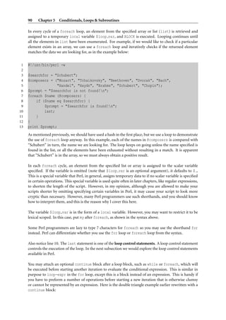 90    Chapter 5 Conditionals, Loops & Subroutines

     In every cycle of a foreach loop, an element from the speciﬁed array or list (list) is retrieved and
     assigned to a temporary local variable $loop var, and BLOCK is executed. Looping continues until
     all the elements in list have been enumerated. For example, if we would like to check if a particular
     element exists in an array, we can use a foreach loop and iteratively checks if the returned element
     matches the data we are looking for, as in the example below:


 1   #!/usr/bin/perl -w
 2
 3   $searchfor = "Schubert";
 4   @composers = ("Mozart", "Tchaikovsky", "Beethoven", "Dvorak", "Bach",
 5                 "Handel", "Haydn", "Brahms", "Schubert", "Chopin");
 6   $prompt = "$searchfor is not found!n";
 7   foreach $name (@composers) {
 8       if ($name eq $searchfor) {
 9           $prompt = "$searchfor is found!n";
10           last;
11       }
12   }
13   print $prompt;
     As mentioned previously, we should have used a hash in the ﬁrst place, but we use a loop to demonstrate
     the use of foreach loop anyway. In this example, each of the names in @composers is compared with
     “Schubert” in turn, the name we are looking for. The loop keeps on going unless the name speciﬁed is
     found in the list, or all the elements have been exhausted without resulting in a match. It is apparent
     that “Schubert” is in the array, so we must always obtain a positive result.

     In each foreach cycle, an element from the speciﬁed list or array is assigned to the scalar variable
     speciﬁed. If the variable is omitted (note that $loop var is an optional argument), it defaults to $ .
     This is a special variable that Perl, in general, assigns temporary data to if no scalar variable is speciﬁed
     in certain operations. This special variable is used quite often in later chapters, like regular expressions,
     to shorten the length of the script. However, in my opinion, although you are allowed to make your
     scripts shorter by omitting specifying certain variables in Perl, it may cause your script to look more
     cryptic than necessary. However, many Perl programmers use such shorthands, and you should know
     how to interpret them, and this is the reason why I cover this here.

     The variable $loop var is in the form of a local variable. However, you may want to restrict it to be
     lexical scoped. In this case, put my after foreach, as shown in the syntax above.

     Some Perl programmers are lazy to type 7 characters for foreach so you may use the shorthand for
     instead. Perl can differentiate whether you use the for loop or foreach loop from the syntax.

     Also notice line 10. The last statement is one of the loop control statements. A loop control statement
     controls the execution of the loop. In the next subsection we would explore the loop control statements
     available in Perl.

     You may attach an optional continue block after a loop block, such as while or foreach, which will
     be executed before starting another iteration to evaluate the conditional expression. This is similar in
     purpose to loop-expr in the for loop, except this is a block instead of an expression. This is handy if
     you have to preform a number of operations before starting a new iteration that is otherwise clumsy
     or cannot be represented by an expression. Here is the double triangle example earlier rewritten with a
     continue block:
 