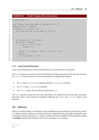 5.8 Leftovers     91


         EXAMPLE 5.6       Double Triangles (with continue block)

 1   #!/usr/bin/perl -w
 2
 3   print "Please input the width of the base (1-50) > ";
 4   chomp(my $input = <STDIN>);
 5   if ($input < 1 or $input > 50) {
 6       die "Input must be in the range (1..50)!n";
 7   }
 8
 9   {
10         my ($trend, $i) = (0, $input);
11         while ($i <= $input) {
12             if ($i == 1 or $i == 2) {
13                 $trend = 1;
14             }
15             print " " x (($input - $i)/2) . "*" x $i . "n";
16         } continue {
17             $i += ($trend? 2 : -2);
18         }
19   }


     5.7.4    Loop Control Statements
     Loop control statements can only be used inside loops to control the ﬂow of execution.

     The next statement causes the rest of the code block to be bypassed and starts the next loop iteration.
     If a continue block is present, it is also executed before starting another iteration.


             For for loops, loop-expr is evaluated, and then cond-expr is evaluated;

             For while loops, cond-expr is evaluated;

             For foreach loops, the next element is taken from list.

     The last statement causes the rest of the code block to be bypassed and the loop then terminates.
     Execution starts at the statement immediately following the BLOCK. Any continue block is also
     bypassed.



     5.8 Leftovers
     Before we end this chapter, we will look at some miscellaneous issues which have not yet been covered.
     A do block contains a sequence of statements which are sequentially executed, while returning the value
     resulting from the last statement. A do block is usually used with a modiﬁer. Perl has deﬁned a number
     of modiﬁers which can be attached to the end of a statement. As an example:


     $i = 0;
     do {
 