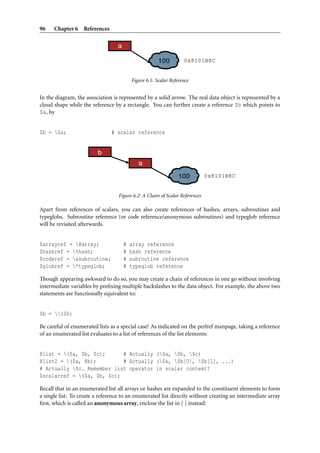 96    Chapter 6 References




                                        Figure 6.1: Scalar Reference


In the diagram, the association is represented by a solid arrow. The real data object is represented by a
cloud shape while the reference by a rectangle. You can further create a reference $b which points to
$a, by


$b = $a;                      # scalar reference




                                  Figure 6.2: A Chain of Scalar References

Apart from references of scalars, you can also create references of hashes, arrays, subroutines and
typeglobs. Subroutine reference (or code reference/anonymous subroutines) and typeglob reference
will be revisited afterwards.


$arrayref = @array;                #   array reference
$hashref = %hash;                  #   hash reference
$coderef = &subroutine;            #   subroutine reference
$globref = *typeglob;              #   typeglob reference

Though appearing awkward to do so, you may create a chain of references in one go without involving
intermediate variables by preﬁxing multiple backslashes to the data object. For example, the above two
statements are functionally equivalent to:


$b = 100;

Be careful of enumerated lists as a special case! As indicated on the perlref manpage, taking a reference
of an enumerated list evaluates to a list of references of the list elements:


@list = ($a, $b, $c);      # Actually ($a, $b, $c)
@list2 = ($a, @b);         # Actually ($a, $b[0], $b[1], ...)
# Actually $c. Remember list operator in scalar context?
$scalarref = ($a, $b, $c);

Recall that in an enumerated list all arrays or hashes are expanded to the constituent elements to form
a single list. To create a reference to an enumerated list directly without creating an intermediate array
ﬁrst, which is called an anonymous array, enclose the list in [ ] instead:
 