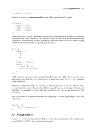 6.3 Using References        97

$listref = [$a, $b, $c];

Similarly, to construct an anonymous hash, enclose the key-value pairs in { } instead:


$hashref =    {
    ’key1’    => ’value1’,
    ’key2’    => ’value2’,
    ’key3’    => ’value3’,
};

Because a reference is simply a scalar value, elements of an anonymous array (or values of anonymous
hash) can also be a hash reference or array reference. In this way, we will be able to implement some
complex data structures easily, which we shall explore later in this chapter as well as in the next chapter
when I introduce object-oriented programming. For example,


$hashref = {
    ’values’ => [
        ’a’,
        ’b’,
        ’c’,
    ],
    ’device’ => ’screen’,
    ’options’ => {
        ’indent’ => TRUE,
        ’color’ => ’0xFFFF00’,
    },
};

which creates an anonymous hash containing three key-value pairs. The values key maps to an
anonymous array, while the options key maps to an anonymous hash. The device key maps to a
simple scalar string.

References to subroutines behave like functors in C. They can be created in two ways. The ﬁrst way is
to prepend & to the name of the subroutine. The & is required when you are referring to the name of a
subroutine. For example, if you have a subroutine named somesub() you can take a reference to it by
&somesub.

You can also create an anonymous subroutine directly, by using sub without specifying the name of the
subroutine:


$subref = sub {
    # This is a subroutine
};


6.3 Using References
If you try to print() a reference variable, the type as well as the memory location will be displayed, for
example CODE(0x814f3a0) for an anonymous subroutine.
 