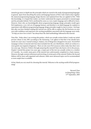 ix

intend to go more in-depth into the principles which are central to the study of programming languages
in general. Apart from describing the syntax and language features of Perl, I also tried to draw together
the classical programming language design theories and explained how they are applied in Perl. With
this knowledge, it is hoped that readers can better understand the jargons presented in manual pages
and the principles behind. Perl is attributed by some as a very cryptic language and is difﬁcult to learn.
However, those who are knowledgeable about programming language design principles would agree
Perl implements a very rich set of language features, and therefore is an ideal language for students to
experiment with different programming language design principles taught in class in action. I do hope
that after you have ﬁnished reading this tutorial you will be able to explore the Perl horizons on your
own with conﬁdence and experience the exciting possibilities associated with the language more easily.
“To help you learn how to learn” has always been the chief methodology followed in this tutorial.

Time ﬂies. Today when I am revising this preface, which was actually written before I made my initial
preview release in late 2001 according to the timestamp, I am aghast to ﬁnd that it has already been
nearly two years since I started writing it. Indeed, a lot of things have changed in two years. Several Perl
manpages written in tutorial-style have been included into the core distribution, which are written in a
more gentle way targeted at beginners. There are also more Perl resources online today than there were
two years ago. However, I believe through preparing this tutorial I have also learnt a lot in the process.
Despite I started this project two years ago, a major part of the text was actually written in a window
of 3 months. As a result, many parts of the tutorial were unfortunately completed in a hasty manner.
However, through constant reﬁnement and rewriting of certain parts of the tutorial, I believe the Second
Edition will be more well-organized and coherent, while more advanced topics can be accommodated
as more ample time is available.

At last, thank you very much for choosing this tutorial. Welcome to the exciting world of Perl program-
ming!


                                                                                             Bernard Chan
                                                                                     in Hong Kong, China
                                                                                      15th September, 2003
 