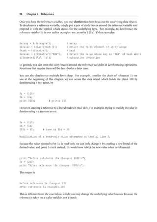 98    Chapter 6 References

Once you have the reference variables, you may dereference them to access the underlying data objects.
To dereference a reference variable, simply put a pair of curly braces around the reference variable and
prepend it with the symbol which stands for the underlying type. For example, to dereference the
reference variable $a in our earlier examples, we can write ${$a}. Other examples:


@array = @{$arrayref};                   #   array
$scalar = ${$arrayref}[0];               #   Return the first element of array above
%hash = %{$hashref};                     #   hash
$scalar = ${$hashref}{’KEY’};            #   Return the value whose key is ’KEY’ of hash above
&{$coderef}(’a’, ’b’);                   #   subroutine invocation

In general, you can omit the curly braces around the reference variables in dereferencing operations.
Situations that require them will be described at a later time.

You can also dereference multiple levels deep. For example, consider the chain of references $b we
saw at the beginning of this chapter, we can access the data object which holds the literal 100 by
dereferencing it two times, by


$a = 100;
$b = $a;
print $$$b;               # prints 100

However, creating a reference to a literal makes it read-only. For example, trying to modify its value in
dereferencing is a runtime error:


$a = 100;
$b = $a;
$$$b = 90;          # same as $$a = 90

Modification of a read-only value attempted at test.pl line 3.

Because the value pointed to by $a is read-only, we can only change it by creating a new literal of the
desired value, and point $a to it instead. $b would now reﬂect the new value when dereferenced:


print "Before reference $a changes: $$$bn";
$a = 200;
print "After reference $a changes: $$$bn";

The output is


Before reference $a changes: 100
After reference $a changes: 200

This is different from the case below, which you may change the underlying value because because the
reference is taken on a scalar variable, not a literal:
 