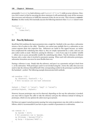 100    Chapter 6 References

presumably $hashref is a hash reference, and $hashref->{’files’} yields an array reference. How-
ever, Perl is smart in that by executing the above statement it will automatically create all the necessary
data structures and references to fulﬁll this statement if they do not yet exist. This is known as autoviv-
iﬁcation. In other words, Perl essentially executes the following statement when $hashref doesn’t exist:


$hashref = {
    ’files’ => [
        ’index.html’,
    ],
};


6.4 Pass By Reference
Recall that Perl combines the input parameters into a single list. Similarly is the case when a subroutine
returns a list of scalars to the caller. Therefore, you cannot pass multiple lists to a subroutine as you
cannot separate them into respective lists. References are useful in this regard because, no matter
how complicated the underlying data object is, they are simply represented by a scalar, and you can
pass scalars easily as usual. Moreover, passing by reference — even if you copy it to another variable
— allows you to access and possibly modify the underlying data object. Pass by reference is efﬁcient
because only a scalar value is involved in parameter passing. When used with subroutine prototypes,
subroutine invocation can never be more ﬂexible than ever.

Passing a reference is easy. Simply take the reference, and pass it as a parameter and get it back from
@ in the subroutine. With prototypes (and it is not invoked using the & form) the caller does not even
need to take the reference himself/herself if the corresponding symbol in the prototype is preﬁxed with
the backslash  symbol. The following example demonstrates both methods:


sub passArgs (%$) {
    my ($hashref1, $hashref2) = @_;
    # Both variables are now hash references
}

%myhash = (’key1’ => ’value1’, ’key2’ => ’value2’);
passArgs(%myhash, %myhash);

However, because prototypes may not be observed, depending on the way the subroutine is invoked,
you may wish to require the caller to take the reference and pass the reference instead of relying on
prototypes, which is in my opinion the safest way to go at present.

Perl does not support named parameter passing, but some programmers may also wish to emulate it as
follows, which is recommended if you have to pass a number of parameters to a subroutine.


sub somesub (%) {
    my %params = shift;
    # All parameters now in %params.
    my $filename = $params{’FILE’};
    my @args = @{$params{’ARGS’}};
}
 