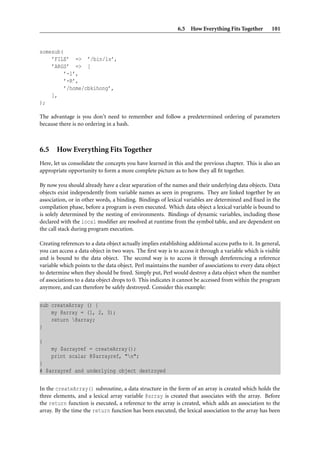 6.5 How Everything Fits Together           101


somesub(
    ’FILE’ => ’/bin/ls’,
    ’ARGS’ => [
         ’-l’,
         ’-R’,
         ’/home/cbkihong’,
    ],
);

The advantage is you don’t need to remember and follow a predetermined ordering of parameters
because there is no ordering in a hash.



6.5 How Everything Fits Together
Here, let us consolidate the concepts you have learned in this and the previous chapter. This is also an
appropriate opportunity to form a more complete picture as to how they all ﬁt together.

By now you should already have a clear separation of the names and their underlying data objects. Data
objects exist independently from variable names as seen in programs. They are linked together by an
association, or in other words, a binding. Bindings of lexical variables are determined and ﬁxed in the
compilation phase, before a program is even executed. Which data object a lexical variable is bound to
is solely determined by the nesting of environments. Bindings of dynamic variables, including those
declared with the local modiﬁer are resolved at runtime from the symbol table, and are dependent on
the call stack during program execution.

Creating references to a data object actually implies establishing additional access paths to it. In general,
you can access a data object in two ways. The ﬁrst way is to access it through a variable which is visible
and is bound to the data object. The second way is to access it through dereferencing a reference
variable which points to the data object. Perl maintains the number of associations to every data object
to determine when they should be freed. Simply put, Perl would destroy a data object when the number
of associations to a data object drops to 0. This indicates it cannot be accessed from within the program
anymore, and can therefore be safely destroyed. Consider this example:


sub createArray () {
    my @array = (1, 2, 3);
    return @array;
}

{
     my $arrayref = createArray();
     print scalar @$arrayref, "n";
}
# $arrayref and underlying object destroyed


In the createArray() subroutine, a data structure in the form of an array is created which holds the
three elements, and a lexical array variable @array is created that associates with the array. Before
the return function is executed, a reference to the array is created, which adds an association to the
array. By the time the return function has been executed, the lexical association to the array has been
 