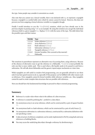 6.6 Typeglobs     103

the type. Some people may consider it convenient as a result.

Also note that you cannot use a lexical variable, that is one declared with my, to represent a typeglob
because a typeglob is a symbol table entry which by nature cannot be lexical. However, this does not
prevent you from assigning a lexical reference variable to a typeglob, though.

Finally I would introduce to you the *foo{THING} notation, which you have already seen in the
previous chapter in passing using *INC as an example. By using this notation you can get the individual
references held in a given typeglob foo. Replace THING with the name of the type. The table below lists
the possible types and their names:


                       THING      Type
                       SCALAR     Scalar reference ($foo)
                       ARRAY      Array Reference (@foo)
                       HASH       Hash reference (%foo)
                       CODE       Subroutine reference (&foo)
                       GLOB       Typeglob reference (*foo)
                       FORMAT     Format Variables (Not covered in this tutorial)
                       IO         Filehandle



The notations in parentheses represent an alternative way of accessing them, using references. Because
of the absence of alternative ways to get the reference to a ﬁlehandle, *foo{IO} is most probably the
only one that is more widely used. This is used when a ﬁle handle needs to be passed to and from a
subroutine. We will talk about ﬁlehandles and the generic input/output mechanism at a later time.

While typeglobs are still useful in modern Perl programming, you are generally advised to use them
only if you have good reasons to do so, especially if that purpose can be fulﬁlled with other means such
as references. First, typeglobs cannot be lexical variables while reference variables can. Also, typeglobs
cannot be used to create complex data structures that are possible with references.

Now you should have the fundamental knowledge to proceed to object-oriented programming.



Summary
”     Reference is a scalar value whose value is the address of a data structure.
”     A reference is created by preﬁxing the  symbol to a data object.
”     An anonymous array is an array reference, which can be constructed by a pair of square brackets
      [].
”     An anonymous hash is a hash reference, which can be constructed by a pair of curly braces {}.
”     An anonymous subroutine is a subroutine reference, constructed by a subroutine deﬁnition with-
      out specifying a name.
”     A data structure of arbitrary complexity can be easily implemented in Perl by using hash and array
      references as building blocks.
”     You may access the underlying data object through a reference by dereferencing it.
 
