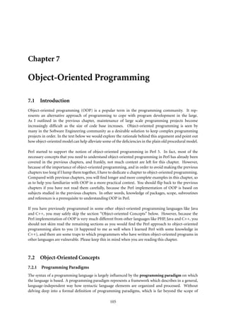 Chapter 7

Object-Oriented Programming

7.1 Introduction
Object-oriented programming (OOP) is a popular term in the programming community. It rep-
resents an alternative approach of programming to cope with program development in the large.
As I outlined in the previous chapter, maintenance of large scale programming projects become
increasingly difﬁcult as the size of code base increases. Object-oriented programming is seen by
many in the Software Engineering community as a desirable solution to keep complex programming
projects in order. In the text below we would explore the rationale behind this argument and point out
how object-oriented model can help alleviate some of the deﬁciencies in the plain old procedural model.

Perl started to support the notion of object-oriented programming in Perl 5. In fact, most of the
necessary concepts that you need to understand object-oriented programming in Perl has already been
covered in the previous chapters, and frankly, not much content are left for this chapter. However,
because of the importance of object-oriented programming, and in order to avoid making the previous
chapters too long if I lump them together, I have to dedicate a chapter to object-oriented programming.
Compared with previous chapters, you will ﬁnd longer and more complete examples in this chapter, so
as to help you familiarize with OOP in a more practical context. You should ﬂip back to the previous
chapters if you have not read them carefully, because the Perl implementation of OOP is based on
subjects studied in the previous chapters. In other words, knowledge of packages, scope, subroutines
and references is a prerequisite to understanding OOP in Perl.

If you have previously programmed in some other object-oriented programming languages like Java
and C++, you may safely skip the section “Object-oriented Concepts” below. However, because the
Perl implementation of OOP is very much different from other languages like PHP, Java and C++, you
should not skim read the remaining sections as you would ﬁnd the Perl approach to object-oriented
programming alien to you (it happened to me as well when I learned Perl with some knowledge in
C++), and there are some traps to which programmers who have written object-oriented programs in
other languages are vulnerable. Please keep this in mind when you are reading this chapter.



7.2 Object-Oriented Concepts
7.2.1   Programming Paradigms
The syntax of a programming language is largely inﬂuenced by the programming paradigm on which
the language is based. A programming paradigm represents a framework which describes in a general,
language-independent way how syntactic language elements are organized and processed. Without
delving deep into a formal deﬁnition of programming paradigms, which is far beyond the scope of

                                                 105
 