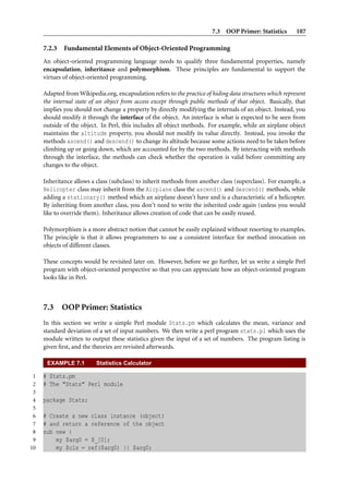 7.3 OOP Primer: Statistics        107

     7.2.3   Fundamental Elements of Object-Oriented Programming
     An object-oriented programming language needs to qualify three fundamental properties, namely
     encapsulation, inheritance and polymorphism. These principles are fundamental to support the
     virtues of object-oriented programming.

     Adapted from Wikipedia.org, encapsulation refers to the practice of hiding data structures which represent
     the internal state of an object from access except through public methods of that object. Basically, that
     implies you should not change a property by directly modifying the internals of an object. Instead, you
     should modify it through the interface of the object. An interface is what is expected to be seen from
     outside of the object. In Perl, this includes all object methods. For example, while an airplane object
     maintains the altitude property, you should not modify its value directly. Instead, you invoke the
     methods ascend() and descend() to change its altitude because some actions need to be taken before
     climbing up or going down, which are accounted for by the two methods. By interacting with methods
     through the interface, the methods can check whether the operation is valid before committing any
     changes to the object.

     Inheritance allows a class (subclass) to inherit methods from another class (superclass). For example, a
     Helicopter class may inherit from the Airplane class the ascend() and descend() methods, while
     adding a stationary() method which an airplane doesn’t have and is a characteristic of a helicopter.
     By inheriting from another class, you don’t need to write the inherited code again (unless you would
     like to override them). Inheritance allows creation of code that can be easily reused.

     Polymorphism is a more abstract notion that cannot be easily explained without resorting to examples.
     The principle is that it allows programmers to use a consistent interface for method invocation on
     objects of different classes.

     These concepts would be revisited later on. However, before we go further, let us write a simple Perl
     program with object-oriented perspective so that you can appreciate how an object-oriented program
     looks like in Perl.



     7.3 OOP Primer: Statistics
     In this section we write a simple Perl module Stats.pm which calculates the mean, variance and
     standard deviation of a set of input numbers. We then write a perl program stats.pl which uses the
     module written to output these statistics given the input of a set of numbers. The program listing is
     given ﬁrst, and the theories are revisited afterwards.

      EXAMPLE 7.1         Statistics Calculator

 1   # Stats.pm
 2   # The "Stats" Perl module
 3
 4   package Stats;
 5
 6   # Create a new class instance (object)
 7   # and return a reference of the object
 8   sub new {
 9       my $arg0 = $_[0];
10       my $cls = ref($arg0) || $arg0;
 