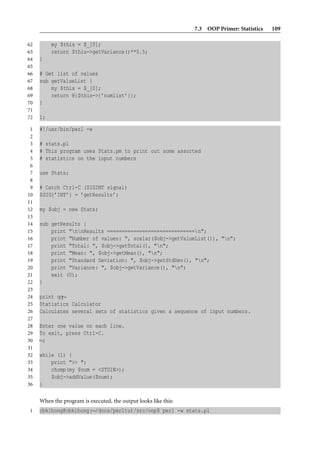 7.3 OOP Primer: Statistics   109

62        my $this = $_[0];
63        return $this->getVariance()**0.5;
64   }
65
66   # Get list of values
67   sub getValueList {
68       my $this = $_[0];
69       return @{$this->{’numlist’}};
70   }
71
72   1;

 1   #!/usr/bin/perl -w
 2
 3   # stats.pl
 4   # This program uses Stats.pm to print out some assorted
 5   # statistics on the input numbers
 6
 7   use Stats;
 8
 9   # Catch Ctrl-C (SIGINT signal)
10   $SIG{’INT’} = ’getResults’;
11
12   my $obj = new Stats;
13
14   sub getResults {
15       print "nnResults ==============================n";
16       print "Number of values: ", scalar($obj->getValueList()), "n";
17       print "Total: ", $obj->getTotal(), "n";
18       print "Mean: ", $obj->getMean(), "n";
19       print "Standard Deviation: ", $obj->getStdDev(), "n";
20       print "Variance: ", $obj->getVariance(), "n";
21       exit (0);
22   }
23
24   print qq∼
25   Statistics Calculator
26   Calculates several sets of statistics given a sequence of input numbers.
27
28   Enter one value on each line.
29   To exit, press Ctrl-C.
30   ∼;
31
32   while (1) {
33       print ">> ";
34       chomp(my $num = <STDIN>);
35       $obj->addValue($num);
36   }

     When the program is executed, the output looks like this:
1    cbkihong@cbkihong:∼/docs/perltut/src/oop$ perl -w stats.pl
 