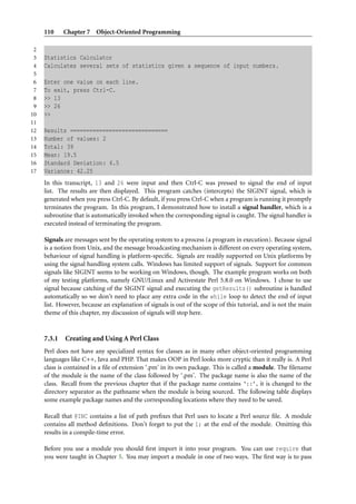 110     Chapter 7 Object-Oriented Programming

 2
 3   Statistics Calculator
 4   Calculates several sets of statistics given a sequence of input numbers.
 5
 6   Enter one value on each line.
 7   To exit, press Ctrl-C.
 8   >> 13
 9   >> 26
10   >>
11
12   Results ==============================
13   Number of values: 2
14   Total: 39
15   Mean: 19.5
16   Standard Deviation: 6.5
17   Variance: 42.25
     In this transcript, 13 and 26 were input and then Ctrl-C was pressed to signal the end of input
     list. The results are then displayed. This program catches (intercepts) the SIGINT signal, which is
     generated when you press Ctrl-C. By default, if you press Ctrl-C when a program is running it promptly
     terminates the program. In this program, I demonstrated how to install a signal handler, which is a
     subroutine that is automatically invoked when the corresponding signal is caught. The signal handler is
     executed instead of terminating the program.

     Signals are messages sent by the operating system to a process (a program in execution). Because signal
     is a notion from Unix, and the message broadcasting mechanism is different on every operating system,
     behaviour of signal handling is platform-speciﬁc. Signals are readily supported on Unix platforms by
     using the signal handling system calls. Windows has limited support of signals. Support for common
     signals like SIGINT seems to be working on Windows, though. The example program works on both
     of my testing platforms, namely GNU/Linux and Activestate Perl 5.8.0 on Windows. I chose to use
     signal because catching of the SIGINT signal and executing the getResults() subroutine is handled
     automatically so we don’t need to place any extra code in the while loop to detect the end of input
     list. However, because an explanation of signals is out of the scope of this tutorial, and is not the main
     theme of this chapter, my discussion of signals will stop here.


     7.3.1   Creating and Using A Perl Class
     Perl does not have any specialized syntax for classes as in many other object-oriented programming
     languages like C++, Java and PHP. That makes OOP in Perl looks more cryptic than it really is. A Perl
     class is contained in a ﬁle of extension ‘.pm’ in its own package. This is called a module. The ﬁlename
     of the module is the name of the class followed by ‘.pm’. The package name is also the name of the
     class. Recall from the previous chapter that if the package name contains ‘::’, it is changed to the
     directory separator as the pathname when the module is being sourced. The following table displays
     some example package names and the corresponding locations where they need to be saved.

     Recall that @INC contains a list of path preﬁxes that Perl uses to locate a Perl source ﬁle. A module
     contains all method deﬁnitions. Don’t forget to put the 1; at the end of the module. Omitting this
     results in a compile-time error.

     Before you use a module you should ﬁrst import it into your program. You can use require that
     you were taught in Chapter 5. You may import a module in one of two ways. The ﬁrst way is to pass
 