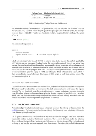 7.3 OOP Primer: Statistics       111

                              Package Name       File Path (relative to @INC)
                              Stats              Stats.pm
                              Crypt::CBC         Crypt/CBC.pm


                         Table 7.1: Relationship of Package Names and File Placements


the path to the module (relative to @INC) in quotes to the require function. For example, require
"Crypt/CBC.pm"; Another way is to just specify the package name without quotes, for example
require Crypt::CBC; However, the use function is preferred in general for Perl modules. The syntax
of use is

 use MODULE [LIST];

It is semantically equivalent to


BEGIN {
    require MODULE;
    import MODULE LIST;              # indirect object syntax
}

which not only imports the module MODULE at compile time, it also imports the symbols speciﬁed by
LIST into the current namespace (package) using the import class method. import is a special class
method that may be deﬁned by a class author. Many modules do not have any symbols to be exported,
however, some of them do. If the method cannot be found, it is silently bypassed. For example, users of
the CGI::Carp module may import from it the fatalsToBrowser symbol, which is actually the name
of a subroutine that generates a page in HTML describing the details when an error occurs, which is
then returned to the viewer’s browser. This is used by CGI scripts to easily trap runtime errors. The
use statement required is


use CGI::Carp ’fatalsToBrowser’;

Documentation of a class should tell you how to use it, and whether any symbols need to be imported.
Therefore, usually you don’t have to worry about this at all, unless you have to write a class that exports
symbols. The use function is generally preferred to require because modules are imported at compile
time. Therefore, missing modules are discovered at the time the program is compiled before execution,
which saves you from an embarrassing situation where execution is on midway when Perl ﬁnds out
some of the modules are missing and the program fails to continue.


7.3.2   How A Class Is Instantiated
As mentioned previously, to instantiate a class is to create an object that belongs to the class. From the
perlobj manpage, a Perl object created is simply a reference that happens to know which class it belongs to.
How does everything ﬁt together?

Let us go back to the new() class method of the Stats class in our example. The most important
statement is on line 12, that is, the bless() statement. The bless() statement makes the reference
$this no longer just an ordinary hash reference. It becomes an object reference of the Stats class, and
by doing so you can also access the methods from the reference. Therefore, this method is known as a
 