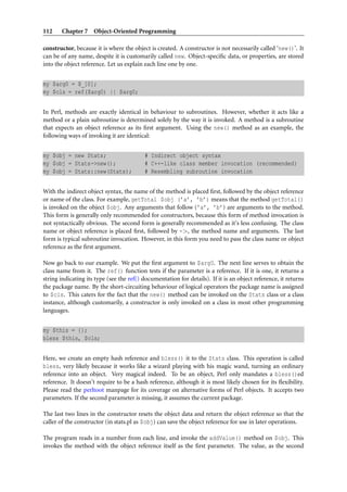 112    Chapter 7 Object-Oriented Programming

constructor, because it is where the object is created. A constructor is not necessarily called ‘new()’. It
can be of any name, despite it is customarily called new. Object-speciﬁc data, or properties, are stored
into the object reference. Let us explain each line one by one.


my $arg0 = $_[0];
my $cls = ref($arg0) || $arg0;


In Perl, methods are exactly identical in behaviour to subroutines. However, whether it acts like a
method or a plain subroutine is determined solely by the way it is invoked. A method is a subroutine
that expects an object reference as its ﬁrst argument. Using the new() method as an example, the
following ways of invoking it are identical:


my $obj = new Stats;                      # Indirect object syntax
my $obj = Stats->new();                   # C++-like class member invocation (recommended)
my $obj = Stats::new(Stats);              # Resembling subroutine invocation


With the indirect object syntax, the name of the method is placed ﬁrst, followed by the object reference
or name of the class. For example, getTotal $obj (’a’, ’b’) means that the method getTotal()
is invoked on the object $obj. Any arguments that follow (’a’, ’b’) are arguments to the method.
This form is generally only recommended for constructors, because this form of method invocation is
not syntactically obvious. The second form is generally recommended as it’s less confusing. The class
name or object reference is placed ﬁrst, followed by ->, the method name and arguments. The last
form is typical subroutine invocation. However, in this form you need to pass the class name or object
reference as the ﬁrst argument.

Now go back to our example. We put the ﬁrst argument to $arg0. The next line serves to obtain the
class name from it. The ref() function tests if the parameter is a reference. If it is one, it returns a
string indicating its type (see the ref() documentation for details). If it is an object reference, it returns
the package name. By the short-circuiting behaviour of logical operators the package name is assigned
to $cls. This caters for the fact that the new() method can be invoked on the Stats class or a class
instance, although customarily, a constructor is only invoked on a class in most other programming
languages.


my $this = {};
bless $this, $cls;


Here, we create an empty hash reference and bless() it to the Stats class. This operation is called
bless, very likely because it works like a wizard playing with his magic wand, turning an ordinary
reference into an object. Very magical indeed. To be an object, Perl only mandates a bless()ed
reference. It doesn’t require to be a hash reference, although it is most likely chosen for its ﬂexibility.
Please read the perltoot manpage for its coverage on alternative forms of Perl objects. It accepts two
parameters. If the second parameter is missing, it assumes the current package.

The last two lines in the constructor resets the object data and return the object reference so that the
caller of the constructor (in stats.pl as $obj) can save the object reference for use in later operations.

The program reads in a number from each line, and invoke the addValue() method on $obj. This
invokes the method with the object reference itself as the ﬁrst parameter. The value, as the second
 