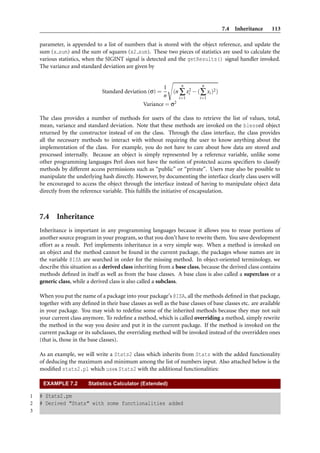 7.4 Inheritance       113

    parameter, is appended to a list of numbers that is stored with the object reference, and update the
    sum (x sum) and the sum of squares (x2 sum). These two pieces of statistics are used to calculate the
    various statistics, when the SIGINT signal is detected and the getResults() signal handler invoked.
    The variance and standard deviation are given by


                                                                   n       n
                                                           1
                                Standard deviation (σ) =       (n ∑ x2 − ( ∑ xi )2 )
                                                                      i
                                                           n      i=1     i=1
                                                   Variance = σ2

    The class provides a number of methods for users of the class to retrieve the list of values, total,
    mean, variance and standard deviation. Note that these methods are invoked on the blessed object
    returned by the constructor instead of on the class. Through the class interface, the class provides
    all the necessary methods to interact with without requiring the user to know anything about the
    implementation of the class. For example, you do not have to care about how data are stored and
    processed internally. Because an object is simply represented by a reference variable, unlike some
    other programming languages Perl does not have the notion of protected access speciﬁers to classify
    methods by different access permissions such as “public” or “private”. Users may also be possible to
    manipulate the underlying hash directly. However, by documenting the interface clearly class users will
    be encouraged to access the object through the interface instead of having to manipulate object data
    directly from the reference variable. This fulﬁlls the initiative of encapsulation.



    7.4 Inheritance
    Inheritance is important in any programming languages because it allows you to reuse portions of
    another source program in your program, so that you don’t have to rewrite them. You save development
    effort as a result. Perl implements inheritance in a very simple way. When a method is invoked on
    an object and the method cannot be found in the current package, the packages whose names are in
    the variable @ISA are searched in order for the missing method. In object-oriented terminology, we
    describe this situation as a derived class inheriting from a base class, because the derived class contains
    methods deﬁned in itself as well as from the base classes. A base class is also called a superclass or a
    generic class, while a derived class is also called a subclass.

    When you put the name of a package into your package’s @ISA, all the methods deﬁned in that package,
    together with any deﬁned in their base classes as well as the base classes of base classes etc. are available
    in your package. You may wish to redeﬁne some of the inherited methods because they may not suit
    your current class anymore. To redeﬁne a method, which is called overriding a method, simply rewrite
    the method in the way you desire and put it in the current package. If the method is invoked on the
    current package or its subclasses, the overriding method will be invoked instead of the overridden ones
    (that is, those in the base classes).

    As an example, we will write a Stats2 class which inherits from Stats with the added functionality
    of deducing the maximum and minimum among the list of numbers input. Also attached below is the
    modiﬁed stats2.pl which uses Stats2 with the additional functionalities:

     EXAMPLE 7.2          Statistics Calculator (Extended)

1   # Stats2.pm
2   # Derived "Stats" with some functionalities added
3
 