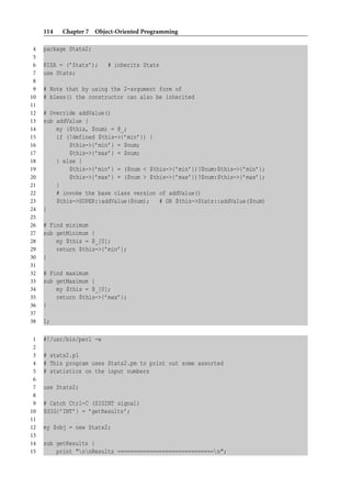 114   Chapter 7 Object-Oriented Programming

 4   package Stats2;
 5
 6   @ISA = (’Stats’);    # inherits Stats
 7   use Stats;
 8
 9   # Note that by using the 2-argument form of
10   # bless() the constructor can also be inherited
11
12   # Override addValue()
13   sub addValue {
14       my ($this, $num) = @_;
15       if (!defined $this->{’min’}) {
16           $this->{’min’} = $num;
17           $this->{’max’} = $num;
18       } else {
19           $this->{’min’} = ($num < $this->{’min’})?$num:$this->{’min’};
20           $this->{’max’} = ($num > $this->{’max’})?$num:$this->{’max’};
21       }
22       # invoke the base class version of addValue()
23       $this->SUPER::addValue($num); # OR $this->Stats::addValue($num)
24   }
25
26   # Find minimum
27   sub getMinimum {
28       my $this = $_[0];
29       return $this->{’min’};
30   }
31
32   # Find maximum
33   sub getMaximum {
34       my $this = $_[0];
35       return $this->{’max’};
36   }
37
38   1;

 1   #!/usr/bin/perl -w
 2
 3   # stats2.pl
 4   # This program uses Stats2.pm to print out some assorted
 5   # statistics on the input numbers
 6
 7   use Stats2;
 8
 9   # Catch Ctrl-C (SIGINT signal)
10   $SIG{’INT’} = ’getResults’;
11
12   my $obj = new Stats2;
13
14   sub getResults {
15       print "nnResults ==============================n";
 