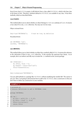 116    Chapter 7 Object-Oriented Programming

     Even if your class’s @ISA is empty, it still inherits from a class called UNIVERSAL, which is the base class
     of all classes in Perl. Therefore, methods deﬁned in UNIVERSAL are available in any class. It has three
     methods, which are described below.

     isa(CLASS)

     This method allows you to check whether an object belongs to CLASS or a subclass of CLASS. It returns
     a true value if it is one, undef otherwise. You may use it in two ways.

     Object-oriented form:


     $obj->isa(’UNIVERSAL’);              # must be true, by definition

     Procedural form:


     use UNIVERSAL ’isa’;
     isa($obj, ’UNIVERSAL’);


     can(METHOD)

     This method allows you to check whether an object has a method called METHOD. It returns the reference
     to the subroutine if there is one, undef otherwise. It also searches the upstream base classes. As an
     example, this is an indirect and silly way to invoke the isa method on the current package:


     sub isSubclass {
         my ($this, $cls) = @_;
         my $subref = $this->can(’isa’);
         $this->$subref($cls);
     }

     $obj->isSubclass(’UNIVERSAL’);

     Can you add methods to a package like UNIVERSAL without modifying the module ﬁle? The answer is
     you can. Here, I am going to demonstrate how to add to the UNIVERSAL class a constructor so that you
     don’t have to deﬁne any constructors in your modules.

      EXAMPLE 7.3

 1   # universal.pl
 2   # Contains definitions to add to UNIVERSAL class
 3
 4   package UNIVERSAL;
 5
 6   sub new {
 7       my $cls = ref($_[0]) || $_[0];
 8       my $this = bless {}, $cls;
 9       $this->initialize();
10       return $this;
11   }
 