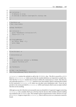 7.4 Inheritance       117

12
13   sub initialize {
14       # defaults to no-op
15       # override to execute class-specific startup code
16   }
17   1;

 1   # TestObject.pm
 2   # Test class module
 3
 4   package TestObject;
 5
 6   sub initialize {
 7       print "TestObject::initialize()n";
 8       $this->{’a’} = 6;
 9   }
10
11   sub displayMessage {
12       my ($this, $msg) = @_;
13       print $msg;
14   }
15
16   1;

 1   #!/usr/bin/perl -w
 2
 3   # testuniversal.pl
 4
 5   BEGIN {
 6       # Add additional methods to UNIVERSAL
 7       require "universal.pl";
 8   }
 9
10   use TestObject;
11
12   my $obj = new TestObject;
13   $obj->displayMessage("Hello World!n");


     universal.pl contains the methods to add to the UNIVERSAL class. This ﬁle is sourced by a BEGIN
     block in testuniversal.pl which ensures that the module deﬁnitions are imported at compile time.
     Note that the TestObject module does not have to deﬁne the constructors as a result. Note that you
     may optionally specify an initialize() method in your class module, which is automatically invoked
     by the constructor (universal.pl::9) where you can place some initialization code. If you do not
     provide it, the version provided by universal.pl will be used instead, which is just an empty method
     that does not do anything.

     Although you may do it that does not necessarily mean you should do it. In general, I suggest converting
     universal.pl into a module which acts as the base class for all your other modules instead of adding
     new methods to the UNIVERSAL class. This example is given to demonstrate it works. However, if a user
     of TestObject forgets to import the universal.pl, then it will be an error as a constructor cannot be
     found.
 