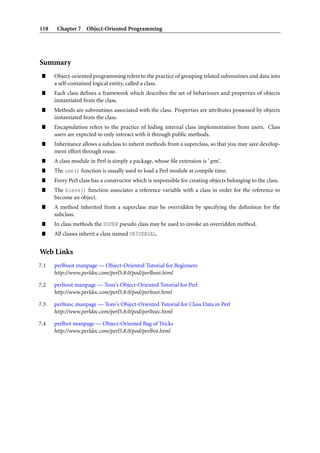 118    Chapter 7 Object-Oriented Programming




Summary
 ”    Object-oriented programming refers to the practice of grouping related subroutines and data into
      a self-contained logical entity, called a class.
 ”    Each class deﬁnes a framework which describes the set of behaviours and properties of objects
      instantiated from the class.
 ”    Methods are subroutines associated with the class. Properties are attributes possessed by objects
      instantiated from the class.
 ”    Encapsulation refers to the practice of hiding internal class implementation from users. Class
      users are expected to only interact with it through public methods.
 ”    Inheritance allows a subclass to inherit methods from a superclass, so that you may save develop-
      ment effort through reuse.
 ”    A class module in Perl is simply a package, whose ﬁle extension is ‘.pm’.
 ”    The use() function is usually used to load a Perl module at compile time.
 ”    Every Perl class has a constructor which is responsible for creating objects belonging to the class.
 ”    The bless() function associates a reference variable with a class in order for the reference to
      become an object.
 ”    A method inherited from a superclass may be overridden by specifying the deﬁnition for the
      subclass.
 ”    In class methods the SUPER pseudo class may be used to invoke an overridden method.
 ”    All classes inherit a class named UNIVERSAL.


Web Links
7.1   perlboot manpage — Object-Oriented Tutorial for Beginners
      http://www.perldoc.com/perl5.8.0/pod/perlboot.html

7.2   perltoot manpage — Tom’s Object-Oriented Tutorial for Perl
      http://www.perldoc.com/perl5.8.0/pod/perltoot.html

7.3   perltooc manpage — Tom’s Object-Oriented Tutorial for Class Data in Perl
      http://www.perldoc.com/perl5.8.0/pod/perltooc.html

7.4   perlbot manpage — Object-Oriented Bag of Tricks
      http://www.perldoc.com/perl5.8.0/pod/perlbot.html
 