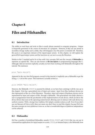 Chapter 8

Files and Filehandles

8.1 Introduction
The ability to read from and write to ﬁles is nearly always essential to computer programs. Output
is frequently generated in the course of execution of a program. However, if they are not stored in
secondary storage media such as disks, they will disappear once the power is switched off. Therefore,
ﬁle access is an important element of the input/output system. In this chapter, we will explore the
general Perl input/output system and the functions we can use to access the ﬁlesystem.

Similar to the C standard and to be in line with Unix concepts, Perl uses the concept of ﬁlehandles to
represent an opened ﬁle. They are also known as ﬁle descriptors in programming languages like C.
Although I did not mention explicitly, actually you have been working with ﬁlehandles throughout the
tutorial. The statement


print "Hello World!";

Appeared in the very ﬁrst Perl program covered in this tutorial, it implicitly uses a ﬁlehandle to get the
string printed on the screen. This statement is actually written as


print STDOUT "Hello World!";

However, the ﬁlehandle STDOUT is assumed by default, so we have been omitting it all the way up to
this chapter. Unix has a generalized view of input and output. Apart from ﬁles, hardware devices are
also represented as ﬁles on a Unix ﬁlesystem. Therefore, input and output of hardware devices can be
represented by input and output of ﬁles, through a ﬁlehandle. This generalized view helps abstract a
user or programmer from the peculiarities of the implementation of each device, which are left to the
device drivers that exist in the operating system kernel, allowing users to interact with each device in a
uniform manner. With a strong Unix tradition, Perl adopts a similar notion as well. Even if you don’t
use any ﬂavours of Unix at all it does not mean you don’t have to read this chapter, because Perl uses
the same concepts on every platform it runs on, so that a considerable degree of platform independence
can be achieved.



8.2 Filehandles
Perl has a number of predeﬁned ﬁlehandles, namely STDIN, STDOUT and STDERR that you can use in
command line applications for input/output on screen. STDIN, or standard input, is the ﬁlehandle from

                                                   119
 