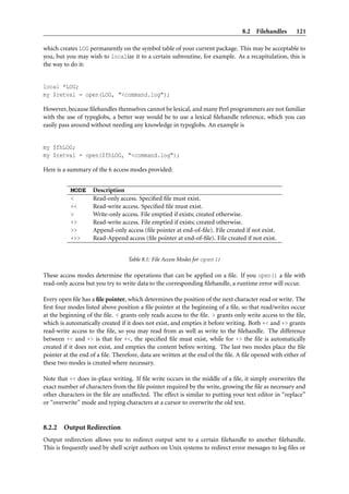 8.2 Filehandles       121

which creates LOG permanently on the symbol table of your current package. This may be acceptable to
you, but you may wish to localize it to a certain subroutine, for example. As a recapitulation, this is
the way to do it:


local *LOG;
my $retval = open(LOG, "<command.log");

However, because ﬁlehandles themselves cannot be lexical, and many Perl programmers are not familiar
with the use of typeglobs, a better way would be to use a lexical ﬁlehandle reference, which you can
easily pass around without needing any knowledge in typeglobs. An example is


my $fhLOG;
my $retval = open($fhLOG, "<command.log");

Here is a summary of the 6 access modes provided:


           MODE     Description
           <        Read-only access. Speciﬁed ﬁle must exist.
           +<       Read-write access. Speciﬁed ﬁle must exist.
           >        Write-only access. File emptied if exists; created otherwise.
           +>       Read-write access. File emptied if exists; created otherwise.
           >>       Append-only access (ﬁle pointer at end-of-ﬁle). File created if not exist.
           +>>      Read-Append access (ﬁle pointer at end-of-ﬁle). File created if not exist.


                                  Table 8.1: File Access Modes for open()

These access modes determine the operations that can be applied on a ﬁle. If you open() a ﬁle with
read-only access but you try to write data to the corresponding ﬁlehandle, a runtime error will occur.

Every open ﬁle has a ﬁle pointer, which determines the position of the next character read or write. The
ﬁrst four modes listed above position a ﬁle pointer at the beginning of a ﬁle, so that read/writes occur
at the beginning of the ﬁle. < grants only reads access to the ﬁle. > grants only write access to the ﬁle,
which is automatically created if it does not exist, and empties it before writing. Both +< and +> grants
read-write access to the ﬁle, so you may read from as well as write to the ﬁlehandle. The difference
between +< and +> is that for +<, the speciﬁed ﬁle must exist, while for +> the ﬁle is automatically
created if it does not exist, and empties the content before writing. The last two modes place the ﬁle
pointer at the end of a ﬁle. Therefore, data are written at the end of the ﬁle. A ﬁle opened with either of
these two modes is created where necessary.

Note that +< does in-place writing. If ﬁle write occurs in the middle of a ﬁle, it simply overwrites the
exact number of characters from the ﬁle pointer required by the write, growing the ﬁle as necessary and
other characters in the ﬁle are unaffected. The effect is similar to putting your text editor in “replace”
or “overwrite” mode and typing characters at a cursor to overwrite the old text.


8.2.2   Output Redirection
Output redirection allows you to redirect output sent to a certain ﬁlehandle to another ﬁlehandle.
This is frequently used by shell script authors on Unix systems to redirect error messages to log ﬁles or
 