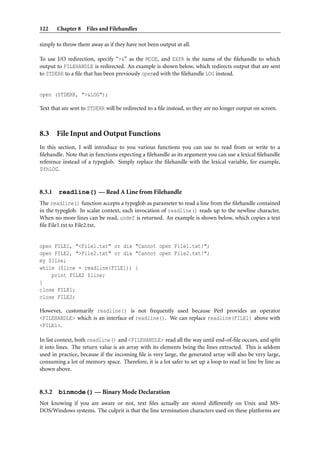 122     Chapter 8 Files and Filehandles

simply to throw them away as if they have not been output at all.

To use I/O redirection, specify “>&” as the MODE, and EXPR is the name of the ﬁlehandle to which
output to FILEHANDLE is redirected. An example is shown below, which redirects output that are sent
to STDERR to a ﬁle that has been previously opened with the ﬁlehandle LOG instead.


open (STDERR, ">&LOG");

Text that are sent to STDERR will be redirected to a ﬁle instead, so they are no longer output on screen.



8.3 File Input and Output Functions
In this section, I will introduce to you various functions you can use to read from or write to a
ﬁlehandle. Note that in functions expecting a ﬁlehandle as its argument you can use a lexical ﬁlehandle
reference instead of a typeglob. Simply replace the ﬁlehandle with the lexical variable, for example,
$fhLOG.


8.3.1   readline() — Read A Line from Filehandle
The readline() function accepts a typeglob as parameter to read a line from the ﬁlehandle contained
in the typeglob. In scalar context, each invocation of readline() reads up to the newline character.
When no more lines can be read, undef is returned. An example is shown below, which copies a text
ﬁle File1.txt to File2.txt.


open FILE1, "<File1.txt" or die "Cannot open File1.txt!";
open FILE2, ">File2.txt" or die "Cannot open File2.txt!";
my $line;
while ($line = readline(FILE1)) {
    print FILE2 $line;
}
close FILE1;
close FILE2;

However, customarily readline() is not frequently used because Perl provides an operator
<FILEHANDLE> which is an interface of readline(). We can replace readline(FILE1) above with
<FILE1>.

In list context, both readline() and <FILEHANDLE> read all the way until end-of-ﬁle occurs, and split
it into lines. The return value is an array with its elements being the lines extracted. This is seldom
used in practice, because if the incoming ﬁle is very large, the generated array will also be very large,
consuming a lot of memory space. Therefore, it is a lot safer to set up a loop to read in line by line as
shown above.


8.3.2   binmode() — Binary Mode Declaration
Not knowing if you are aware or not, text ﬁles actually are stored differently on Unix and MS-
DOS/Windows systems. The culprit is that the line termination characters used on these platforms are
 