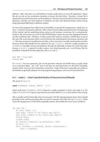 8.3 File Input and Output Functions          123

different. That’s why there is an ASCII/Binary transfer mode option in your FTP application. Binary
ﬁles do not rely on line termination characters to denote the end-of-line. Therefore, a binary ﬁle is
represented in an identical manner on these platforms. However, because text ﬁles uses line termination
characters, and they vary from platform to platform, two ﬁles with identical textual content end up
being represented differently on different systems.

To ensure Perl programs have high levels of portability, in general Perl programmers simply have to
treat n as the line termination character. This is what we have readily assumed from the very beginning
of this tutorial, and the underlying system carries out all necessary conversions for us automatically.
However, this system does not work for MS-DOS/Windows systems because they distinguish between
text ﬁles and binary ﬁles. Therefore, on these systems Perl needs to introduce a PerlIO layer on top of
the native ﬁle access functions which converts between the underlying line termination characters and
n. This does not pose any problems for text ﬁles, as this conversion is actually intentional for text ﬁles.
However, binary ﬁles should never be altered in any way. binmode() with just a single parameter of
FILEHANDLE essentially instructs all read/write through the ﬁlehandle to bypass the conversion layer.
Because binmode() is ignored on other systems, you should generally use it on all binary ﬁles for
portability. It should be invoked right after a ﬁle is opened, i.e.


open BMP, "<logo.bmp";
binmode BMP;

If binmode() has two parameters, the second parameter indicates the PerlIO layers to apply which
act as conversion ﬁlters. The “crlf ” layer is the layer we mentioned above for MS-DOS compatible
systems which carries out line termination conversions. Usage of this form is generally not needed as
the defaults are generally adequate for most programming purposes, and so are not described here.


8.3.3   read() — Read A Speciﬁed Number of Characters from Filehandle
The syntax of read() is

read FILEHANDLE, SCALAR, LENGTH[, OFFSET]

which reads from FILEHANDLE LENGTH characters, usually equivalent to bytes and assign it to the
scalar SCALAR. If OFFSET is given, it speciﬁes the zero-based offset of SCALAR from which to start writing.

This is usually used for binary ﬁles, but not necessarily. The ﬁle copying program shown above should
generally not be used because binary ﬁles are not line oriented, and it does not use binmode() which
causes ﬁle copying errors on MS-DOS compatible systems. Presumably the correct way is as follows:


sub copy ($$) {
    my ($src, $dest) = @_;
    open FILE1, "<$src" or die "Cannot open $src!";
    open FILE2, ">$dest" or die "Cannot open $dest!";
    binmode FILE1;
    binmode FILE2;
    my ($buffer, $numChars); my $bufferSize = 1024;
    my $size = 0;
    while ($numChars = read(FILE1, $buffer, $bufferSize)) {
        $size += $numChars;
 