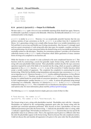 124     Chapter 8 Files and Filehandles

          print FILE2 $buffer;
      }
      close FILE1;
      close FILE2;
      return $size;
}

8.3.4   print()/printf() — Output To A FileHandle
We have used print() quite a lot so it is not worthwhile repeating all the details here again. However,
if a ﬁlehandle is speciﬁed, it outputs to the ﬁlehandle. Otherwise, the ﬁlehandle defaults to STDOUT, as I
mentioned earlier in this chapter.

printf() is similar to print(). However, it is an exceptionally powerful function that lets you
perform varieties of type conversions on the ﬂy. printf() is an artifact from the C standard I/O
library. In C, generating a string is not a simple affair, because there is no variable interpolation as in
Perl and there is not an easy and ﬂexible way of string concatenation. Also, because C is strongly typed
and you cannot concatenate a C-style string with other data types, for example, a number, you have to
end up performing a lot of type conversions before the desired string can be successfully generated and
eventually written to a ﬁle descriptor. Therefore, for convenience purpose C provides a set of functions
collectively known as the printf() family of functions which allows generation of many common
forms of string to be completed in one function call.

While this function is very versatile it is also acclaimed as the most complicated function in C. This
function works by constructing a concise but generally cryptic format string, which consists of the
string with some placeholder ﬁelds inserted. These placeholder symbols describe the type conversion
operation required for each of the ﬁelds to be inserted into the string, which are passed as additional
arguments to the printf() function. printf() is one of the several few C builtin functions which
accept a variable number of arguments. The complexity lies completely in constructing the proper
format string. While Perl has ﬂexible string interpolation and automatic type conversions, printf() is
not as important as in C. Moreover, because printf() involves additional operations, it is less efﬁcient
compared with print(). Therefore, you should avoid it if print() sufﬁces for the purpose. However,
because it is indeed handy for certain kinds of conversion operations, I am going to describe it below.
In Perl’s implementation, another function sprintf() exists. It returns the generated string instead
of directing it to a ﬁlehandle. Otherwise, it is identical to printf(). In fact, printf() is internally
implemented using sprintf(). This is intended to be an introductory description of most frequently
used options only. For more information, please read the perlfunc/sprintf manpage.

The following sprintf() example, however simple, gives you a taste of what it is like:


# "Good Morning. The number is 6."
sprintf("%s. The number is %d.", "Good Morning", 6);

The format string is just a string with placeholders inserted. Placeholders start with the % character.
Placeholders are replaced by the corresponding arguments given after the format string with the
speciﬁed type conversion operations performed. Here, because we have 2 placeholders, we have two
additional parameters given after the format string. %s indicates the placeholder value is a string, while
%d indicates a signed integer. Perl includes an extension to printf() functions that you may specify the
placeholder values in an arbitrary order. That is, the arguments may be given in a different order than
the order the placeholders appear in the format string. However, because this only complicates matters,
I shall not discuss this and mandate all arguments to be given in the same order that the placeholders
 