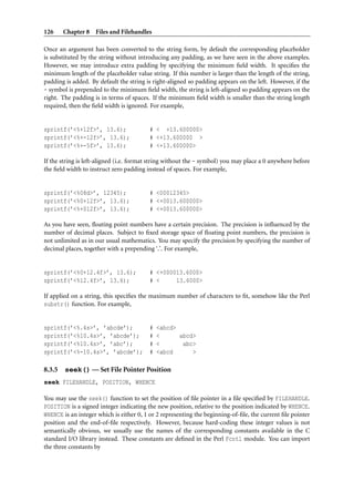 126     Chapter 8 Files and Filehandles

Once an argument has been converted to the string form, by default the corresponding placeholder
is substituted by the string without introducing any padding, as we have seen in the above examples.
However, we may introduce extra padding by specifying the minimum ﬁeld width. It speciﬁes the
minimum length of the placeholder value string. If this number is larger than the length of the string,
padding is added. By default the string is right-aligned so padding appears on the left. However, if the
- symbol is prepended to the minimum ﬁeld width, the string is left-aligned so padding appears on the
right. The padding is in terms of spaces. If the minimum ﬁeld width is smaller than the string length
required, then the ﬁeld width is ignored. For example,


sprintf(’<%+12f>’, 13.6);                # < +13.600000>
sprintf(’<%+-12f>’, 13.6);               # <+13.600000 >
sprintf(’<%+-5f>’, 13.6);                # <+13.600000>

If the string is left-aligned (i.e. format string without the - symbol) you may place a 0 anywhere before
the ﬁeld width to instruct zero padding instead of spaces. For example,


sprintf(’<%08d>’, 12345);                # <00012345>
sprintf(’<%0+12f>’, 13.6);               # <+0013.600000>
sprintf(’<%+012f>’, 13.6);               # <+0013.600000>

As you have seen, ﬂoating point numbers have a certain precision. The precision is inﬂuenced by the
number of decimal places. Subject to ﬁxed storage space of ﬂoating point numbers, the precision is
not unlimited as in our usual mathematics. You may specify the precision by specifying the number of
decimal places, together with a prepending ‘.’. For example,


sprintf(’<%0+12.4f>’, 13.6);             # <+000013.6000>
sprintf(’<%12.4f>’, 13.6);               # <     13.6000>

If applied on a string, this speciﬁes the maximum number of characters to ﬁt, somehow like the Perl
substr() function. For example,


sprintf(’<%.4s>’, ’abcde’);              #   <abcd>
sprintf(’<%10.4s>’, ’abcde’);            #   <      abcd>
sprintf(’<%10.4s>’, ’abc’);              #   <       abc>
sprintf(’<%-10.4s>’, ’abcde’);           #   <abcd      >

8.3.5   seek() — Set File Pointer Position
seek FILEHANDLE, POSITION, WHENCE

You may use the seek() function to set the position of ﬁle pointer in a ﬁle speciﬁed by FILEHANDLE.
POSITION is a signed integer indicating the new position, relative to the position indicated by WHENCE.
WHENCE is an integer which is either 0, 1 or 2 representing the beginning-of-ﬁle, the current ﬁle pointer
position and the end-of-ﬁle respectively. However, because hard-coding these integer values is not
semantically obvious, we usually use the names of the corresponding constants available in the C
standard I/O library instead. These constants are deﬁned in the Perl Fcntl module. You can import
the three constants by
 