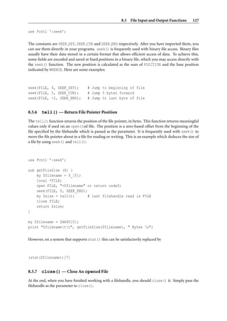 8.3 File Input and Output Functions         127

use Fcntl ’:seek’;

The constants are SEEK SET, SEEK CUR and SEEK END respectively. After you have imported them, you
can use them directly in your programs. seek() is frequently used with binary ﬁle access. Binary ﬁles
usually have their data stored in a certain format that allows efﬁcient access of data. To achieve this,
some ﬁelds are encoded and saved at ﬁxed positions in a binary ﬁle, which you may access directly with
the seek() function. The new position is calculated as the sum of POSITION and the base position
indicated by WHENCE. Here are some examples:



seek(FILE, 0, SEEK_SET);            # Jump to beginning of file
seek(FILE, 5, SEEK_CUR);            # Jump 5 bytes forward
seek(FILE, -1, SEEK_END);           # Jump to last byte of file


8.3.6   tell() — Return File Pointer Position
The tell() function returns the position of the ﬁle pointer, in bytes. This function returns meaningful
values only if used on an open()ed ﬁle. The position is a zero-based offset from the beginning of the
ﬁle speciﬁed by the ﬁlehandle which is passed as the parameter. It is frequently used with seek() to
move the ﬁle pointer about in a ﬁle for reading or writing. This is an example which deduces the size of
a ﬁle by using seek() and tell():



use Fcntl ’:seek’;

sub getFileSize ($) {
    my $filename = $_[0];
    local *FILE;
    open FILE, "<$filename" or return undef;
    seek(FILE, 0, SEEK_END);
    my $size = tell();       # last filehandle read is FILE
    close FILE;
    return $size;
}

my $filename = $ARGV[0];
print "$filenamett", getFileSize($filename), " Bytes n";

However, on a system that supports stat() this can be satisfactorily replaced by



(stat($filename))[7]


8.3.7   close() — Close An opened File
At the end, when you have ﬁnished working with a ﬁlehandle, you should close() it. Simply pass the
ﬁlehandle as the parameter to close().
 
