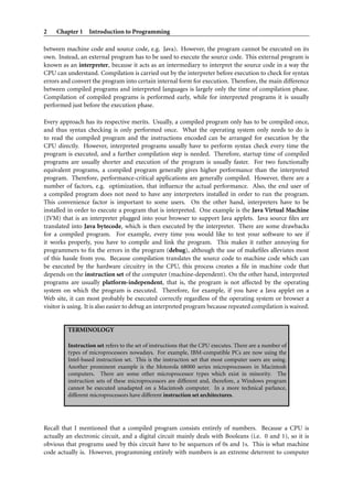 2    Chapter 1 Introduction to Programming

between machine code and source code, e.g. Java). However, the program cannot be executed on its
own. Instead, an external program has to be used to execute the source code. This external program is
known as an interpreter, because it acts as an intermediary to interpret the source code in a way the
CPU can understand. Compilation is carried out by the interpreter before execution to check for syntax
errors and convert the program into certain internal form for execution. Therefore, the main difference
between compiled programs and interpreted languages is largely only the time of compilation phase.
Compilation of compiled programs is performed early, while for interpreted programs it is usually
performed just before the execution phase.

Every approach has its respective merits. Usually, a compiled program only has to be compiled once,
and thus syntax checking is only performed once. What the operating system only needs to do is
to read the compiled program and the instructions encoded can be arranged for execution by the
CPU directly. However, interpreted programs usually have to perform syntax check every time the
program is executed, and a further compilation step is needed. Therefore, startup time of compiled
programs are usually shorter and execution of the program is usually faster. For two functionally
equivalent programs, a compiled program generally gives higher performance than the interpreted
program. Therefore, performance-critical applications are generally compiled. However, there are a
number of factors, e.g. optimization, that inﬂuence the actual performance. Also, the end user of
a compiled program does not need to have any interpreters installed in order to run the program.
This convenience factor is important to some users. On the other hand, interpreters have to be
installed in order to execute a program that is interpreted. One example is the Java Virtual Machine
(JVM) that is an interpreter plugged into your browser to support Java applets. Java source ﬁles are
translated into Java bytecode, which is then executed by the interpreter. There are some drawbacks
for a compiled program. For example, every time you would like to test your software to see if
it works properly, you have to compile and link the program. This makes it rather annoying for
programmers to ﬁx the errors in the program (debug), although the use of makeﬁles alleviates most
of this hassle from you. Because compilation translates the source code to machine code which can
be executed by the hardware circuitry in the CPU, this process creates a ﬁle in machine code that
depends on the instruction set of the computer (machine-dependent). On the other hand, interpreted
programs are usually platform-independent, that is, the program is not affected by the operating
system on which the program is executed. Therefore, for example, if you have a Java applet on a
Web site, it can most probably be executed correctly regardless of the operating system or browser a
visitor is using. It is also easier to debug an interpreted program because repeated compilation is waived.


         TERMINOLOGY

         Instruction set refers to the set of instructions that the CPU executes. There are a number of
         types of microprocessors nowadays. For example, IBM-compatible PCs are now using the
         Intel-based instruction set. This is the instruction set that most computer users are using.
         Another prominent example is the Motorola 68000 series microprocessors in Macintosh
         computers. There are some other microprocessor types which exist in minority. The
         instruction sets of these microprocessors are different and, therefore, a Windows program
         cannot be executed unadapted on a Macintosh computer. In a more technical parlance,
         different microprocessors have different instruction set architectures.




Recall that I mentioned that a compiled program consists entirely of numbers. Because a CPU is
actually an electronic circuit, and a digital circuit mainly deals with Booleans (i.e. 0 and 1), so it is
obvious that programs used by this circuit have to be sequences of 0s and 1s. This is what machine
code actually is. However, programming entirely with numbers is an extreme deterrent to computer
 