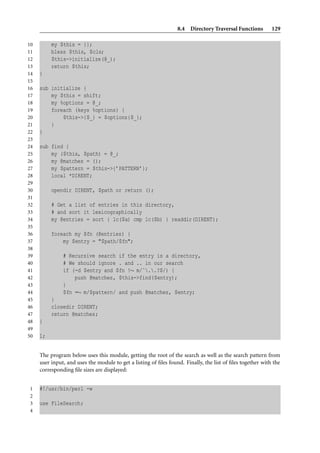 8.4 Directory Traversal Functions         129

10        my $this = {};
11        bless $this, $cls;
12        $this->initialize(@_);
13        return $this;
14   }
15
16   sub initialize {
17       my $this = shift;
18       my %options = @_;
19       foreach (keys %options) {
20           $this->{$_} = $options{$_};
21       }
22   }
23
24   sub find {
25       my ($this, $path) = @_;
26       my @matches = ();
27       my $pattern = $this->{’PATTERN’};
28       local *DIRENT;
29
30        opendir DIRENT, $path or return ();
31
32        # Get a list of entries in this directory,
33        # and sort it lexicographically
34        my @entries = sort { lc($a) cmp lc($b) } readdir(DIRENT);
35
36        foreach my $fn (@entries) {
37            my $entry = "$path/$fn";
38
39             # Recursive search if the entry is a directory,
40             # We should ignore . and .. in our search
41             if (-d $entry and $fn !∼ m/ˆ..?$/) {
42                 push @matches, $this->find($entry);
43             }
44             $fn =∼ m/$pattern/ and push @matches, $entry;
45        }
46        closedir DIRENT;
47        return @matches;
48   }
49
50   1;


     The program below uses this module, getting the root of the search as well as the search pattern from
     user input, and uses the module to get a listing of ﬁles found. Finally, the list of ﬁles together with the
     corresponding ﬁle sizes are displayed:


1    #!/usr/bin/perl -w
2
3    use FileSearch;
4
 