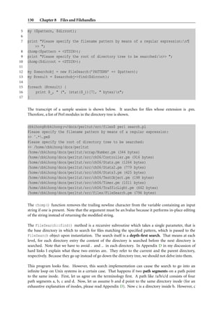 130    Chapter 8 Files and Filehandles

5    my ($pattern, $dirroot);
6
7    print "Please specify the filename pattern by means of a regular expression:n¶
         >> ";
 8   chomp($pattern = <STDIN>);
 9   print "Please specify the root of directory tree to be searched:n>> ";
10   chomp($dirroot = <STDIN>);
11
12   my $searchobj = new FileSearch(’PATTERN’ => $pattern);
13   my @result = $searchobj->find($dirroot);
14
15   foreach (@result) {
16       print $_, " (", (stat($_))[7], " bytes)n";
17   }

     The transcript of a sample session is shown below. It searches for ﬁles whose extension is .pm.
     Therefore, a list of Perl modules in the directory tree is shown.


     cbkihong@cbkihong:∼/docs/perltut/src/files$ perl search.pl
     Please specify the filename pattern by means of a regular expression:
     >> ˆ.*.pm$
     Please specify the root of directory tree to be searched:
     >> /home/cbkihong/docs/perltut
     /home/cbkihong/docs/perltut/scrap/Number.pm (344 bytes)
     /home/cbkihong/docs/perltut/src/ch06/Controller.pm (916 bytes)
     /home/cbkihong/docs/perltut/src/ch06/Stats.pm (1264 bytes)
     /home/cbkihong/docs/perltut/src/ch06/Stats2.pm (779 bytes)
     /home/cbkihong/docs/perltut/src/ch06/Stats3.pm (425 bytes)
     /home/cbkihong/docs/perltut/src/ch06/TestObject.pm (198 bytes)
     /home/cbkihong/docs/perltut/src/ch06/Timer.pm (1011 bytes)
     /home/cbkihong/docs/perltut/src/ch06/TrafficLight.pm (642 bytes)
     /home/cbkihong/docs/perltut/src/files/FileSearch.pm (796 bytes)

     The chomp() function removes the trailing newline character from the variable containing an input
     string if one is present. Note that the argument must be an lvalue because it performs in-place editing
     of the string instead of returning the modiﬁed string.

     The FileSearch::find() method is a recursive subroutine which takes a single parameter, that is
     the base directory in which to search for ﬁles matching the speciﬁed pattern, which is passed to the
     FileSearch object upon instantiation. The search itself is a depth-ﬁrst search. That means at each
     level, for each directory entry the content of the directory is searched before the next directory is
     searched. Note that we have to avoid . and .. in each directory. In Appendix D in my discussion of
     hard links I explain what these two entries are. They refer to the current and the parent directory,
     respectively. Because they go up instead of go down the directory tree, we should not delve into them.

     This program looks ﬁne. However, this search implementation can cause the search to go into an
     inﬁnite loop on Unix systems in a certain case. That happens if two path segments on a path point
     to the same inode. First, let us agree on the terminology ﬁrst. A path like /a/b/c/d consists of four
     path segments a, b, c and d. Now, let us assume b and d point to the same directory inode (for an
     exhaustive explanation of inodes, please read Appendix D). Now c is a directory inside b. However, c
 