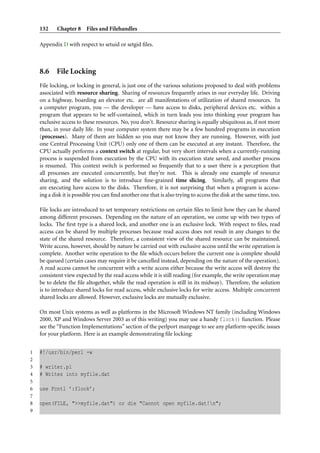 132     Chapter 8 Files and Filehandles

    Appendix D with respect to setuid or setgid ﬁles.



    8.6 File Locking
    File locking, or locking in general, is just one of the various solutions proposed to deal with problems
    associated with resource sharing. Sharing of resources frequently arises in our everyday life. Driving
    on a highway, boarding an elevator etc. are all manifestations of utilization of shared resources. In
    a computer program, you — the developer — have access to disks, peripheral devices etc. within a
    program that appears to be self-contained, which in turn leads you into thinking your program has
    exclusive access to these resources. No, you don’t. Resource sharing is equally ubiquitous as, if not more
    than, in your daily life. In your computer system there may be a few hundred programs in execution
    (processes). Many of them are hidden so you may not know they are running. However, with just
    one Central Processing Unit (CPU) only one of them can be executed at any instant. Therefore, the
    CPU actually performs a context switch at regular, but very short intervals when a currently-running
    process is suspended from execution by the CPU with its execution state saved, and another process
    is resumed. This context switch is performed so frequently that to a user there is a perception that
    all processes are executed concurrently, but they’re not. This is already one example of resource
    sharing, and the solution is to introduce ﬁne-grained time slicing. Similarly, all programs that
    are executing have access to the disks. Therefore, it is not surprising that when a program is access-
    ing a disk it is possible you can ﬁnd another one that is also trying to access the disk at the same time, too.

    File locks are introduced to set temporary restrictions on certain ﬁles to limit how they can be shared
    among different processes. Depending on the nature of an operation, we come up with two types of
    locks. The ﬁrst type is a shared lock, and another one is an exclusive lock. With respect to ﬁles, read
    access can be shared by multiple processes because read access does not result in any changes to the
    state of the shared resource. Therefore, a consistent view of the shared resource can be maintained.
    Write access, however, should by nature be carried out with exclusive access until the write operation is
    complete. Another write operation to the ﬁle which occurs before the current one is complete should
    be queued (certain cases may require it be cancelled instead, depending on the nature of the operation).
    A read access cannot be concurrent with a write access either because the write access will destroy the
    consistent view expected by the read access while it is still reading (for example, the write operation may
    be to delete the ﬁle altogether, while the read operation is still in its midway). Therefore, the solution
    is to introduce shared locks for read access, while exclusive locks for write access. Multiple concurrent
    shared locks are allowed. However, exclusive locks are mutually exclusive.

    On most Unix systems as well as platforms in the Microsoft Windows NT family (including Windows
    2000, XP and Windows Server 2003 as of this writing) you may use a handy flock() function. Please
    see the “Function Implementations” section of the perlport manpage to see any platform-speciﬁc issues
    for your platform. Here is an example demonstrating ﬁle locking:


1   #!/usr/bin/perl -w
2
3   # writer.pl
4   # Writes into myfile.dat
5
6   use Fcntl ’:flock’;
7
8   open(FILE, ">>myfile.dat") or die "Cannot open myfile.dat!n";
9
 