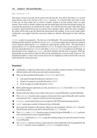 134    Chapter 8 Files and Filehandles

perl writer.pl 1 15

That means 15 lines of records will be written into the data ﬁle. You will see that there is a 1-second
pause between each write, because of the sleep() function. It is inserted after each write or read
so that you can have ample time to switch to another window to execute another writer or reader
instance. Now switch to another window and start the reader before the writer has ﬁnished writing. No
command-line parameters are needed for the reader. You will ﬁnd that the reader stalls while trying
to acquire a shared read lock because an exclusive lock is already in place. When the writer completes,
the reader will be able to get the shared lock and proceed with reading. If you try the reader-reader
combination, you ought to ﬁnd that concurrent readers are allowed, which agrees to what I told you
earlier.

flock() accepts two parameters. The ﬁrst one is the ﬁlehandle. The second argument indicates the
locking operation required. Just like the case for seek(), it is just an integer whose mnemonic constants
can be found by importing the Fcntl module, by importing the symbol ‘:ﬂock’. The shared lock is
represented by LOCK SH and the exclusive lock by LOCK EX. To release a lock you can specify LOCK UN.
You may optionally bitwise-or LOCK NB with either LOCK EX or LOCK SH to indicate non-blocking. As
demonstrated in the example, an flock() call will be blocked until the lock is acquired. With this
optional ﬂag, you may choose to skip if it fails and do something else, or you may retry it later on. The
predeﬁned variable $$ refers to the current process ID. It is displayed as well as saved to ﬁle to let you
easily identify the various processes.



Summary
”     A ﬁlehandle is a high-level abstraction in order to provide a uniform interface to I/O involving
      different media such as ﬁle access and socket communication.
”     There are three predeﬁned ﬁle handles: STDIN, STDOUT and STDERR.

       •    User input through the keyboard is read from STDIN.
       •    Output of a program are usually directed to STDOUT.
       •    Error messages are usually directed to STDERR.

”     Before performing any operations on a ﬁle, you have to open() it. You should close() it when
      you are done with it.
”     Output redirection allows you to redirect data sent to a certain ﬁlehandle to another ﬁlehandle.
”     The readline() function reads a sequence of characters from a given ﬁlehandle until a newline
      is encountered. The <> operator in Perl serves the same purpose.
”     binmode() ensures binary ﬁles are not corrupted on MS-DOS based operating systems.
”     read() reads a given number of characters from a ﬁlehandle.
”     Every open ﬁle maintains a ﬁle pointer, which you may manipulate with the seek() function.
      The ﬁle pointer position may also be obtained by the tell() function.
”     The print() and printf() functions output a string to the given ﬁlehandle. printf() performs
      some transformations on the string beforehand.
”     sprintf() is identical to printf() except the resulting string to be returned instead of written
      to any ﬁlehandles.
”     The readdir() function traverses a given directory, whose ﬁlehandle as been populated by the
      opendir() function. Upon completion closedir() is invoked to close it.
 